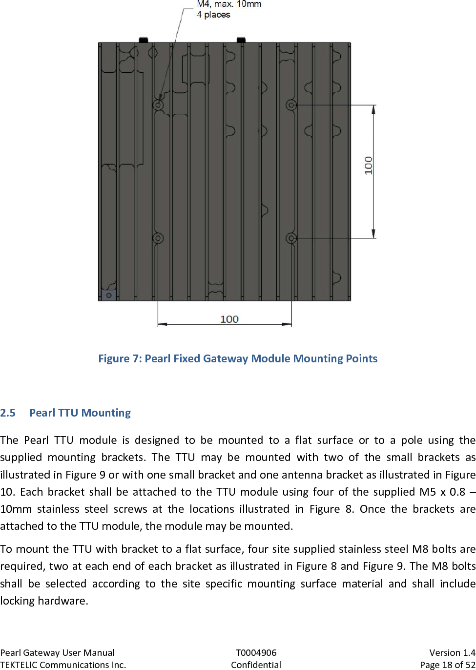 Pearl Gateway User Manual T0004906                            Version 1.4 TEKTELIC Communications Inc. Confidential Page 18 of 52    Figure 7: Pearl Fixed Gateway Module Mounting Points  2.5 Pearl TTU Mounting The Pearl TTU module is designed to be mounted to a flat surface or to a pole using the supplied mounting brackets. The TTU may be mounted with two of the small brackets as illustrated in Figure 9 or with one small bracket and one antenna bracket as illustrated in Figure 10. Each bracket shall be attached to the TTU module using four of the supplied M5 x 0.8 – 10mm  stainless steel screws at the locations illustrated in Figure  8. Once the brackets are attached to the TTU module, the module may be mounted. To mount the TTU with bracket to a flat surface, four site supplied stainless steel M8 bolts are required, two at each end of each bracket as illustrated in Figure 8 and Figure 9. The M8 bolts shall be selected according to the site specific mounting surface material and shall include locking hardware. 