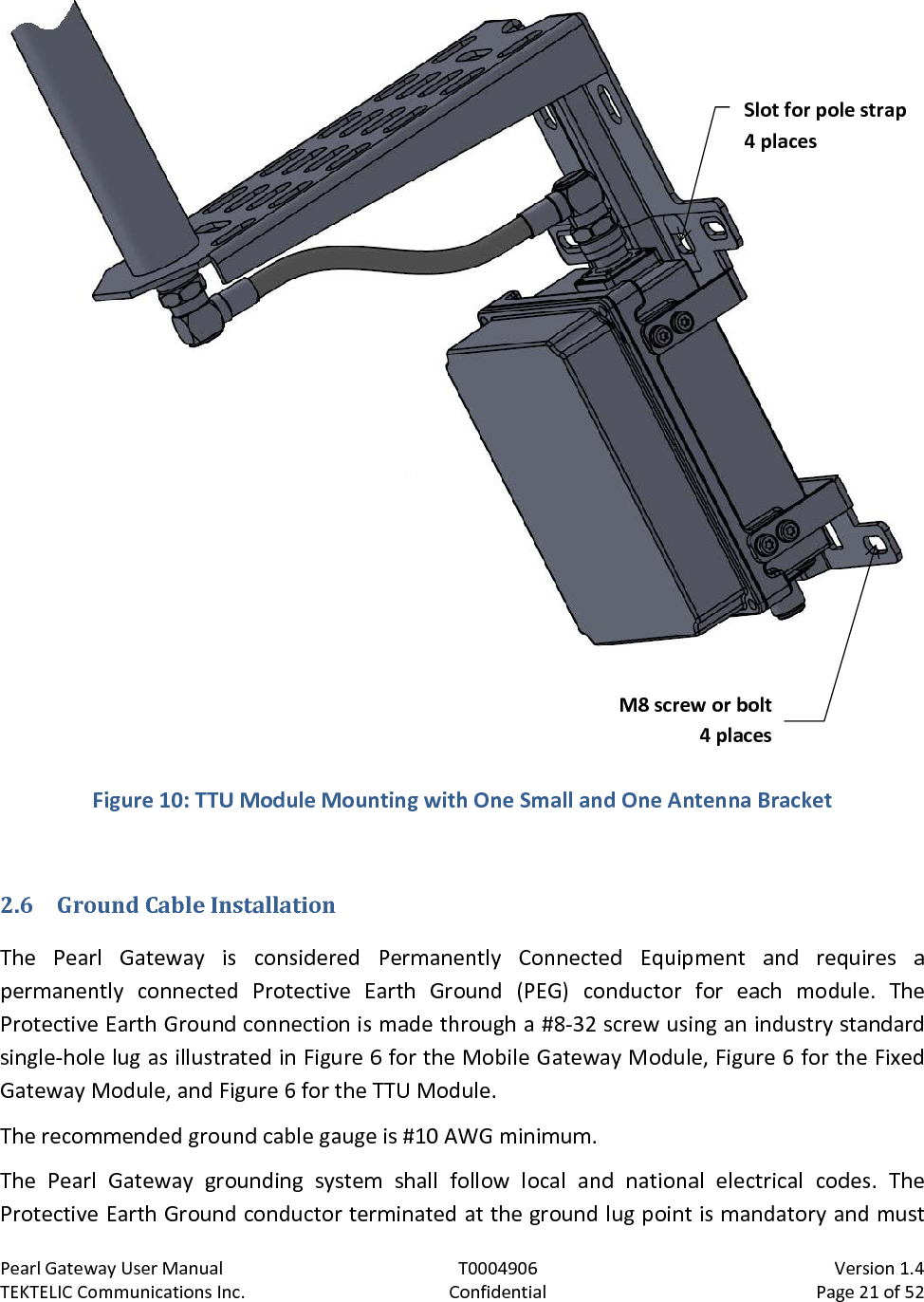 Pearl Gateway User Manual T0004906                            Version 1.4 TEKTELIC Communications Inc. Confidential Page 21 of 52    Figure 10: TTU Module Mounting with One Small and One Antenna Bracket  2.6 Ground Cable Installation The  Pearl Gateway  is considered Permanently Connected Equipment and requires  a permanently connected Protective Earth Ground (PEG) conductor for each module. The Protective Earth Ground connection is made through a #8-32 screw using an industry standard single-hole lug as illustrated in Figure 6 for the Mobile Gateway Module, Figure 6 for the Fixed Gateway Module, and Figure 6 for the TTU Module. The recommended ground cable gauge is #10 AWG minimum. The  Pearl Gateway grounding system shall follow local and national electrical codes. The Protective Earth Ground conductor terminated at the ground lug point is mandatory and must M8 screw or bolt 4 places Slot for pole strap 4 places 