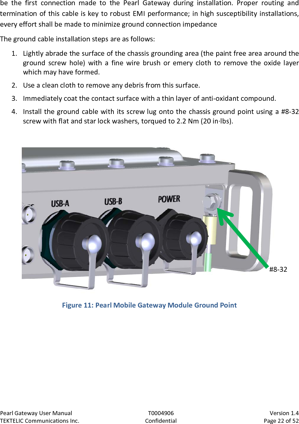 Pearl Gateway User Manual T0004906                            Version 1.4 TEKTELIC Communications Inc. Confidential Page 22 of 52   be the first connection made to the Pearl  Gateway during installation.  Proper routing and termination of this cable is key to robust EMI performance; in high susceptibility installations, every effort shall be made to minimize ground connection impedance  The ground cable installation steps are as follows: 1. Lightly abrade the surface of the chassis grounding area (the paint free area around the ground screw hole) with a fine wire brush or emery cloth to remove the oxide layer which may have formed. 2. Use a clean cloth to remove any debris from this surface. 3. Immediately coat the contact surface with a thin layer of anti-oxidant compound. 4. Install the ground cable with its screw lug onto the chassis ground point using a #8-32 screw with flat and star lock washers, torqued to 2.2 Nm (20 in·lbs).   Figure 11: Pearl Mobile Gateway Module Ground Point  #8-32  