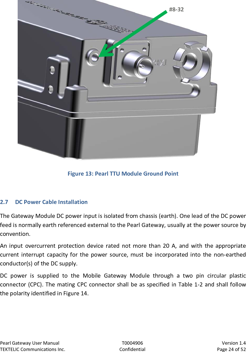 Pearl Gateway User Manual T0004906                            Version 1.4 TEKTELIC Communications Inc. Confidential Page 24 of 52    Figure 13: Pearl TTU Module Ground Point  2.7 DC Power Cable Installation The Gateway Module DC power input is isolated from chassis (earth). One lead of the DC power feed is normally earth referenced external to the Pearl Gateway, usually at the power source by convention. An input overcurrent protection device rated not more than 20 A, and with the appropriate current interrupt capacity for the power source, must be incorporated into the non-earthed conductor(s) of the DC supply. DC power is supplied to the Mobile Gateway Module through a two pin circular plastic connector (CPC). The mating CPC connector shall be as specified in Table 1-2 and shall follow the polarity identified in Figure 14. #8-32  