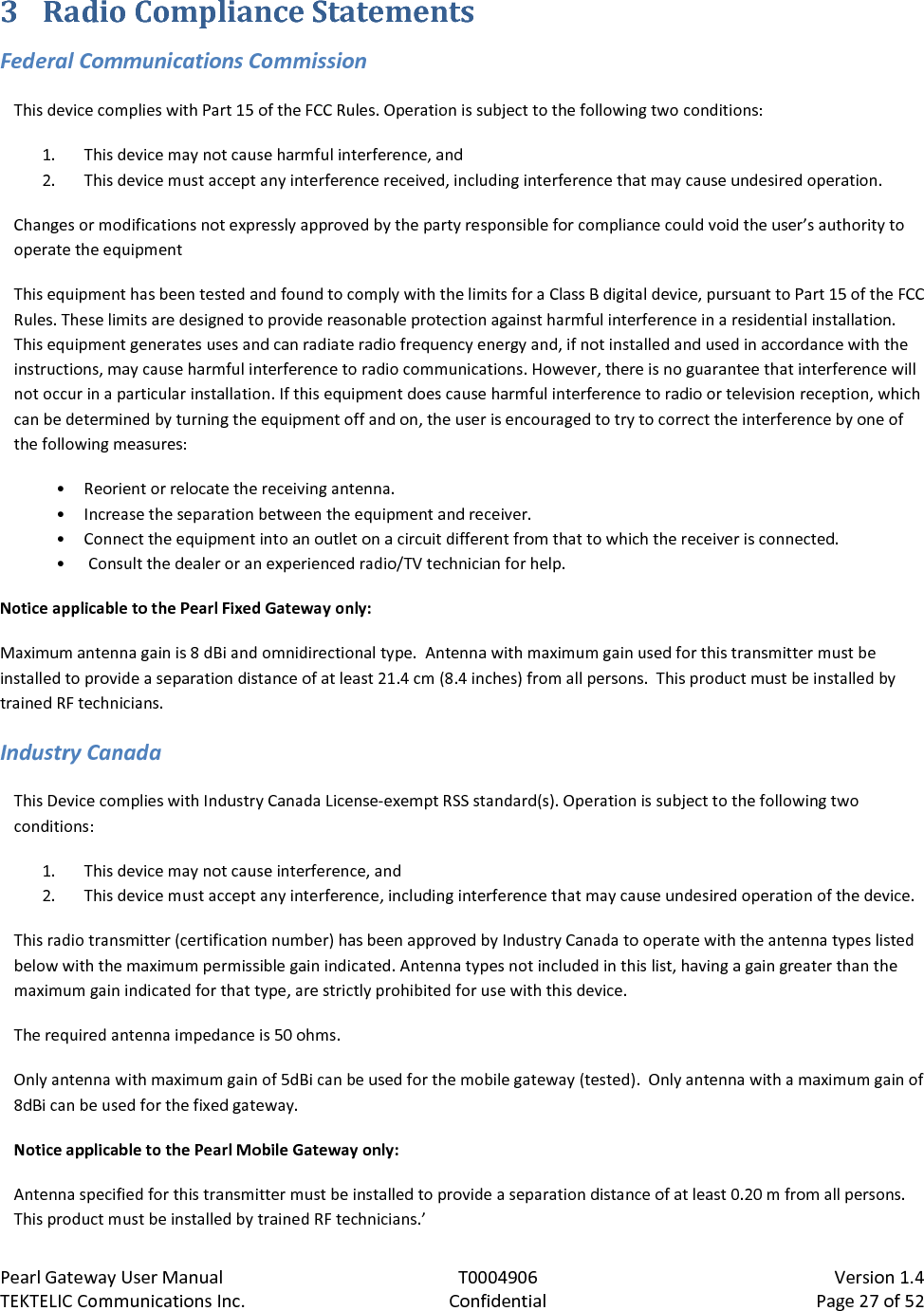 Pearl Gateway User Manual T0004906                            Version 1.4 TEKTELIC Communications Inc. Confidential Page 27 of 52   3 Radio Compliance Statements Federal Communications Commission This device complies with Part 15 of the FCC Rules. Operation is subject to the following two conditions:  1. This device may not cause harmful interference, and  2. This device must accept any interference received, including interference that may cause undesired operation. Changes or modifications not expressly approved by the party responsible for compliance could void the user’s authority to operate the equipment This equipment has been tested and found to comply with the limits for a Class B digital device, pursuant to Part 15 of the FCC Rules. These limits are designed to provide reasonable protection against harmful interference in a residential installation. This equipment generates uses and can radiate radio frequency energy and, if not installed and used in accordance with the instructions, may cause harmful interference to radio communications. However, there is no guarantee that interference will not occur in a particular installation. If this equipment does cause harmful interference to radio or television reception, which can be determined by turning the equipment off and on, the user is encouraged to try to correct the interference by one of the following measures:  • Reorient or relocate the receiving antenna. • Increase the separation between the equipment and receiver.  • Connect the equipment into an outlet on a circuit different from that to which the receiver is connected. •  Consult the dealer or an experienced radio/TV technician for help. Notice applicable to the Pearl Fixed Gateway only: Maximum antenna gain is 8 dBi and omnidirectional type.  Antenna with maximum gain used for this transmitter must be installed to provide a separation distance of at least 21.4 cm (8.4 inches) from all persons.  This product must be installed by trained RF technicians. Industry Canada This Device complies with Industry Canada License-exempt RSS standard(s). Operation is subject to the following two conditions: 1. This device may not cause interference, and 2. This device must accept any interference, including interference that may cause undesired operation of the device. This radio transmitter (certification number) has been approved by Industry Canada to operate with the antenna types listed below with the maximum permissible gain indicated. Antenna types not included in this list, having a gain greater than the maximum gain indicated for that type, are strictly prohibited for use with this device. The required antenna impedance is 50 ohms. Only antenna with maximum gain of 5dBi can be used for the mobile gateway (tested).  Only antenna with a maximum gain of 8dBi can be used for the fixed gateway. Notice applicable to the Pearl Mobile Gateway only: Antenna specified for this transmitter must be installed to provide a separation distance of at least 0.20 m from all persons.  This product must be installed by trained RF technicians.’ 