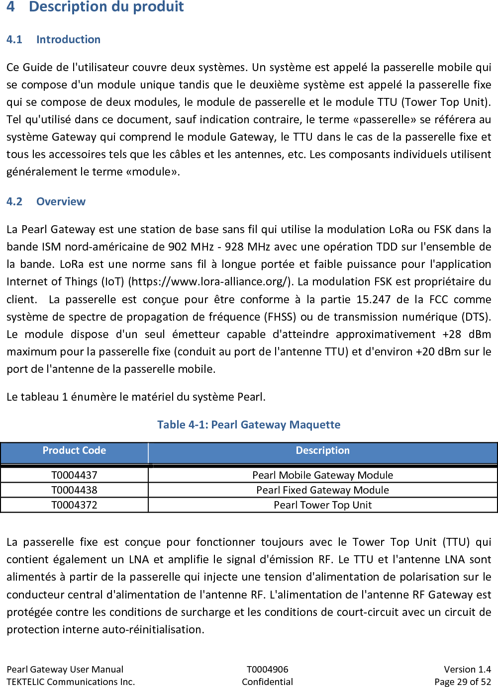 Pearl Gateway User Manual T0004906                            Version 1.4 TEKTELIC Communications Inc. Confidential Page 29 of 52   4 Description du produit 4.1 Introduction Ce Guide de l&apos;utilisateur couvre deux systèmes. Un système est appelé la passerelle mobile qui se compose d&apos;un module unique tandis que le deuxième système est appelé la passerelle fixe qui se compose de deux modules, le module de passerelle et le module TTU (Tower Top Unit). Tel qu&apos;utilisé dans ce document, sauf indication contraire, le terme «passerelle» se référera au système Gateway qui comprend le module Gateway, le TTU dans le cas de la passerelle fixe et tous les accessoires tels que les câbles et les antennes, etc. Les composants individuels utilisent généralement le terme «module». 4.2 Overview La Pearl Gateway est une station de base sans fil qui utilise la modulation LoRa ou FSK dans la bande ISM nord-américaine de 902 MHz - 928 MHz avec une opération TDD sur l&apos;ensemble de la bande. LoRa est une norme sans fil à longue portée et faible puissance pour l&apos;application Internet of Things (IoT) (https://www.lora-alliance.org/). La modulation FSK est propriétaire du client.   La passerelle est conçue pour être conforme à la partie 15.247 de la FCC comme système de spectre de propagation de fréquence (FHSS) ou de transmission numérique (DTS). Le module dispose d&apos;un seul émetteur capable d&apos;atteindre approximativement +28 dBm maximum pour la passerelle fixe (conduit au port de l&apos;antenne TTU) et d&apos;environ +20 dBm sur le port de l&apos;antenne de la passerelle mobile. Le tableau 1 énumère le matériel du système Pearl. Table 4-1: Pearl Gateway Maquette Product Code Description T0004437 Pearl Mobile Gateway Module T0004438 Pearl Fixed Gateway Module T0004372 Pearl Tower Top Unit  La passerelle fixe est conçue pour fonctionner toujours avec le Tower Top Unit (TTU) qui contient également un LNA et amplifie le signal d&apos;émission RF. Le TTU et l&apos;antenne LNA sont alimentés à partir de la passerelle qui injecte une tension d&apos;alimentation de polarisation sur le conducteur central d&apos;alimentation de l&apos;antenne RF. L&apos;alimentation de l&apos;antenne RF Gateway est protégée contre les conditions de surcharge et les conditions de court-circuit avec un circuit de protection interne auto-réinitialisation. 