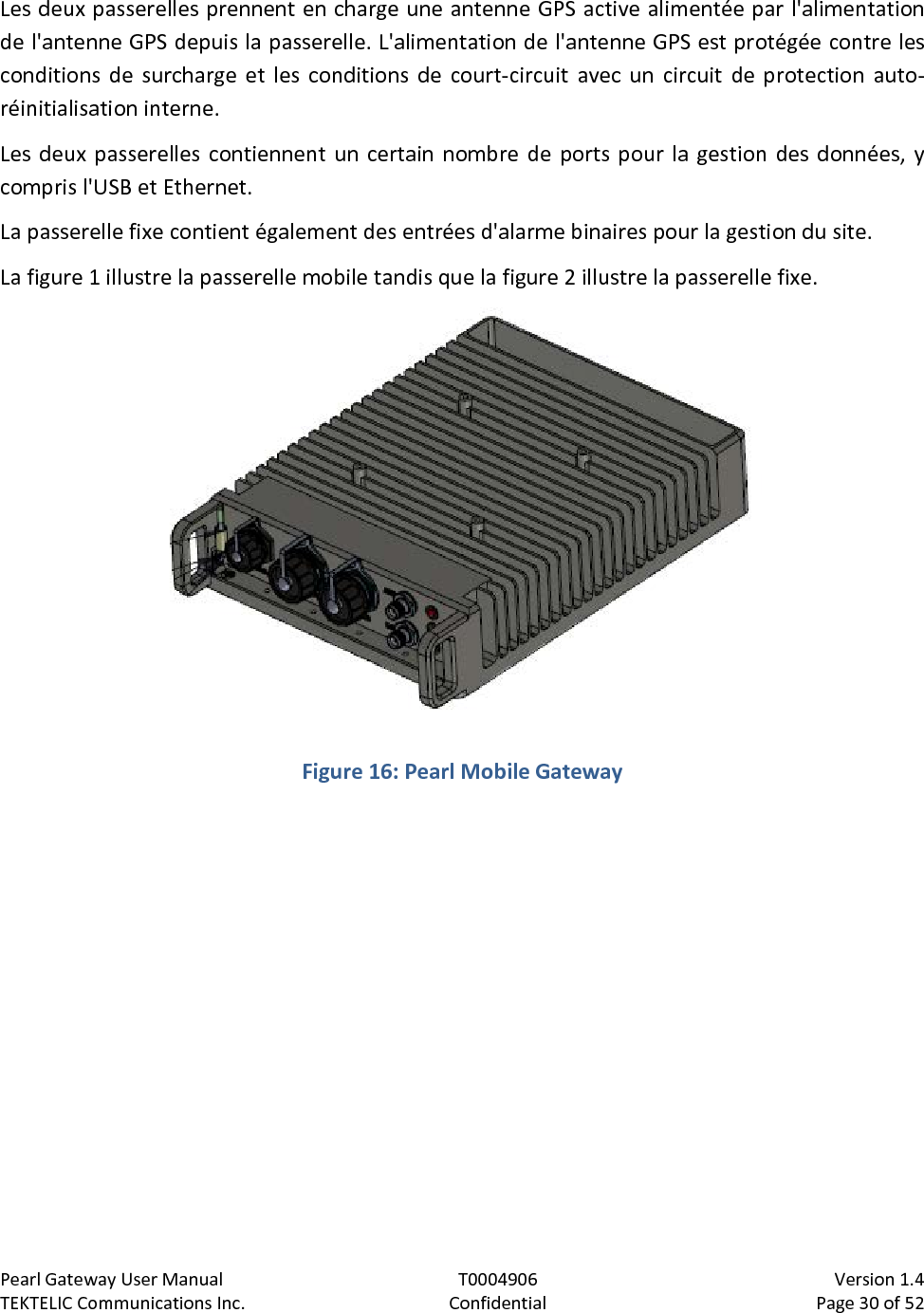 Pearl Gateway User Manual T0004906                            Version 1.4 TEKTELIC Communications Inc. Confidential Page 30 of 52   Les deux passerelles prennent en charge une antenne GPS active alimentée par l&apos;alimentation de l&apos;antenne GPS depuis la passerelle. L&apos;alimentation de l&apos;antenne GPS est protégée contre les conditions de surcharge et les conditions de court-circuit avec un circuit de protection auto-réinitialisation interne. Les deux passerelles contiennent un certain nombre de ports pour la gestion des données, y compris l&apos;USB et Ethernet. La passerelle fixe contient également des entrées d&apos;alarme binaires pour la gestion du site. La figure 1 illustre la passerelle mobile tandis que la figure 2 illustre la passerelle fixe.  Figure 16: Pearl Mobile Gateway  