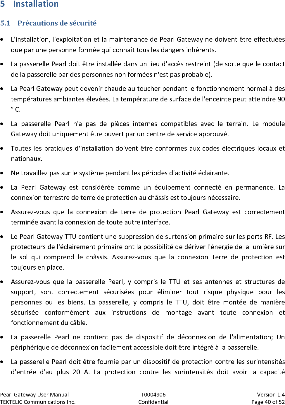 Pearl Gateway User Manual T0004906                            Version 1.4 TEKTELIC Communications Inc. Confidential Page 40 of 52   5 Installation 5.1 Précautions de sécurité • L&apos;installation, l&apos;exploitation et la maintenance de Pearl Gateway ne doivent être effectuées que par une personne formée qui connaît tous les dangers inhérents. • La passerelle Pearl doit être installée dans un lieu d&apos;accès restreint (de sorte que le contact de la passerelle par des personnes non formées n&apos;est pas probable). • La Pearl Gateway peut devenir chaude au toucher pendant le fonctionnement normal à des températures ambiantes élevées. La température de surface de l&apos;enceinte peut atteindre 90 ° C. • La passerelle Pearl n&apos;a pas de pièces internes compatibles avec le terrain. Le module Gateway doit uniquement être ouvert par un centre de service approuvé. • Toutes les pratiques d&apos;installation doivent être conformes aux codes électriques locaux et nationaux. • Ne travaillez pas sur le système pendant les périodes d&apos;activité éclairante. • La Pearl Gateway est considérée comme un équipement connecté en permanence. La connexion terrestre de terre de protection au châssis est toujours nécessaire. • Assurez-vous que la connexion de terre de protection Pearl Gateway est correctement terminée avant la connexion de toute autre interface. • Le Pearl Gateway TTU contient une suppression de surtension primaire sur les ports RF. Les protecteurs de l&apos;éclairement primaire ont la possibilité de dériver l&apos;énergie de la lumière sur le sol qui comprend le châssis. Assurez-vous que la connexion Terre de protection est toujours en place. • Assurez-vous que la passerelle Pearl, y compris le TTU et ses antennes et structures de support, sont correctement sécurisées pour éliminer tout risque physique pour les personnes ou les biens. La passerelle, y compris le TTU, doit être montée de manière sécurisée conformément aux instructions de montage avant toute connexion et fonctionnement du câble. • La passerelle Pearl ne contient pas de dispositif de déconnexion de l&apos;alimentation; Un périphérique de déconnexion facilement accessible doit être intégré à la passerelle. • La passerelle Pearl doit être fournie par un dispositif de protection contre les surintensités d&apos;entrée d&apos;au plus 20 A. La protection contre les surintensités doit avoir la capacité 