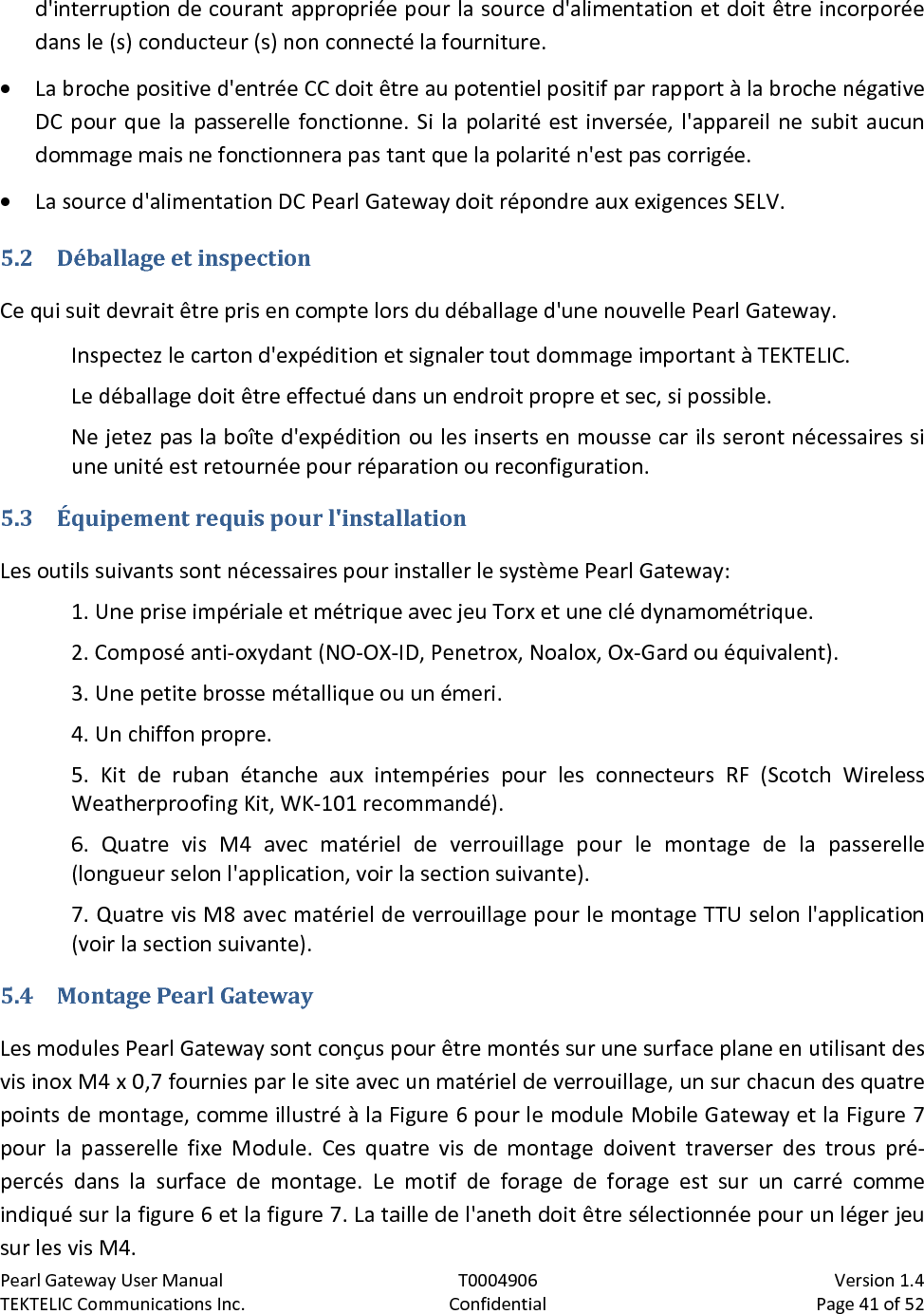 Pearl Gateway User Manual T0004906                            Version 1.4 TEKTELIC Communications Inc. Confidential Page 41 of 52   d&apos;interruption de courant appropriée pour la source d&apos;alimentation et doit être incorporée dans le (s) conducteur (s) non connecté la fourniture. • La broche positive d&apos;entrée CC doit être au potentiel positif par rapport à la broche négative DC pour que la passerelle fonctionne. Si la polarité est inversée, l&apos;appareil ne subit aucun dommage mais ne fonctionnera pas tant que la polarité n&apos;est pas corrigée. • La source d&apos;alimentation DC Pearl Gateway doit répondre aux exigences SELV. 5.2 Déballage et inspection Ce qui suit devrait être pris en compte lors du déballage d&apos;une nouvelle Pearl Gateway. Inspectez le carton d&apos;expédition et signaler tout dommage important à TEKTELIC.  Le déballage doit être effectué dans un endroit propre et sec, si possible.  Ne jetez pas la boîte d&apos;expédition ou les inserts en mousse car ils seront nécessaires si une unité est retournée pour réparation ou reconfiguration. 5.3 Équipement requis pour l&apos;installation Les outils suivants sont nécessaires pour installer le système Pearl Gateway: 1. Une prise impériale et métrique avec jeu Torx et une clé dynamométrique. 2. Composé anti-oxydant (NO-OX-ID, Penetrox, Noalox, Ox-Gard ou équivalent). 3. Une petite brosse métallique ou un émeri. 4. Un chiffon propre. 5. Kit de ruban étanche aux intempéries pour les connecteurs RF (Scotch Wireless Weatherproofing Kit, WK-101 recommandé). 6. Quatre vis M4 avec matériel de verrouillage pour le montage de la passerelle (longueur selon l&apos;application, voir la section suivante). 7. Quatre vis M8 avec matériel de verrouillage pour le montage TTU selon l&apos;application (voir la section suivante). 5.4 Montage Pearl Gateway Les modules Pearl Gateway sont conçus pour être montés sur une surface plane en utilisant des vis inox M4 x 0,7 fournies par le site avec un matériel de verrouillage, un sur chacun des quatre points de montage, comme illustré à la Figure 6 pour le module Mobile Gateway et la Figure 7 pour la passerelle fixe Module. Ces quatre vis de montage doivent traverser des trous pré-percés dans la surface de montage. Le motif de forage de forage est sur un carré comme indiqué sur la figure 6 et la figure 7. La taille de l&apos;aneth doit être sélectionnée pour un léger jeu sur les vis M4. 