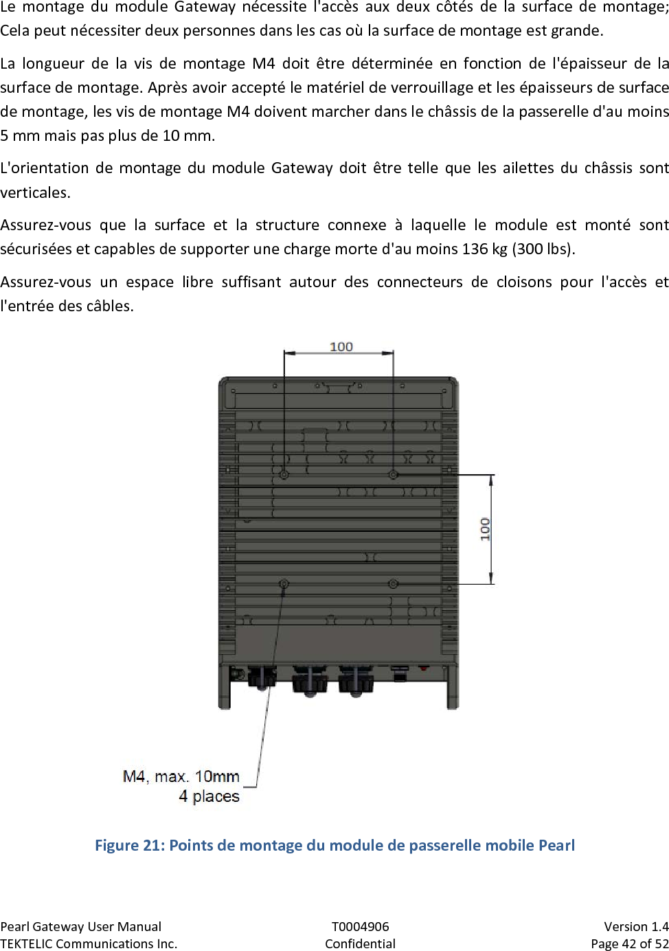 Pearl Gateway User Manual T0004906                            Version 1.4 TEKTELIC Communications Inc. Confidential Page 42 of 52   Le montage du module Gateway nécessite l&apos;accès aux deux côtés de la surface de montage; Cela peut nécessiter deux personnes dans les cas où la surface de montage est grande. La longueur de la vis de montage M4 doit être déterminée en fonction de l&apos;épaisseur de la surface de montage. Après avoir accepté le matériel de verrouillage et les épaisseurs de surface de montage, les vis de montage M4 doivent marcher dans le châssis de la passerelle d&apos;au moins 5 mm mais pas plus de 10 mm. L&apos;orientation de montage du module Gateway doit être telle que les ailettes du châssis sont verticales. Assurez-vous que la surface et la structure connexe à laquelle le module est monté sont sécurisées et capables de supporter une charge morte d&apos;au moins 136 kg (300 lbs). Assurez-vous un espace libre suffisant autour des connecteurs de cloisons pour l&apos;accès et l&apos;entrée des câbles.  Figure 21: Points de montage du module de passerelle mobile Pearl  