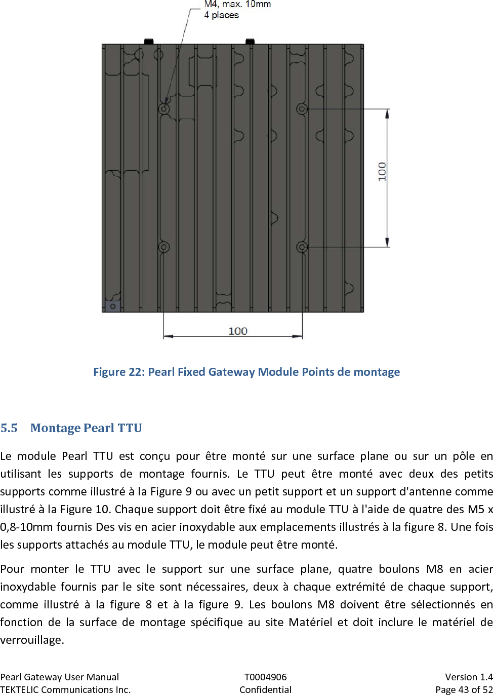 Pearl Gateway User Manual T0004906                            Version 1.4 TEKTELIC Communications Inc. Confidential Page 43 of 52    Figure 22: Pearl Fixed Gateway Module Points de montage  5.5 Montage Pearl TTU Le module Pearl TTU est conçu pour être monté sur une surface plane ou sur un pôle en utilisant les supports de montage fournis. Le TTU peut être monté avec deux des petits supports comme illustré à la Figure 9 ou avec un petit support et un support d&apos;antenne comme illustré à la Figure 10. Chaque support doit être fixé au module TTU à l&apos;aide de quatre des M5 x 0,8-10mm fournis Des vis en acier inoxydable aux emplacements illustrés à la figure 8. Une fois les supports attachés au module TTU, le module peut être monté. Pour monter le TTU avec le support sur une surface plane, quatre boulons M8 en acier inoxydable fournis par le site sont nécessaires, deux à chaque extrémité de chaque support, comme illustré à la figure 8 et à la figure 9. Les boulons M8 doivent être sélectionnés en fonction de la surface de montage spécifique au site Matériel et doit inclure le matériel de verrouillage. 