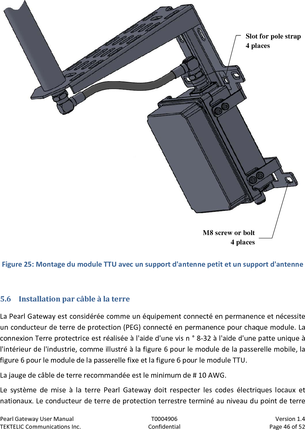 Pearl Gateway User Manual T0004906                            Version 1.4 TEKTELIC Communications Inc. Confidential Page 46 of 52    Figure 25: Montage du module TTU avec un support d&apos;antenne petit et un support d&apos;antenne  5.6 Installation par câble à la terre La Pearl Gateway est considérée comme un équipement connecté en permanence et nécessite un conducteur de terre de protection (PEG) connecté en permanence pour chaque module. La connexion Terre protectrice est réalisée à l&apos;aide d&apos;une vis n ° 8-32 à l&apos;aide d&apos;une patte unique à l&apos;intérieur de l&apos;industrie, comme illustré à la figure 6 pour le module de la passerelle mobile, la figure 6 pour le module de la passerelle fixe et la figure 6 pour le module TTU. La jauge de câble de terre recommandée est le minimum de # 10 AWG. Le système de mise à la terre Pearl Gateway doit respecter les codes électriques locaux et nationaux. Le conducteur de terre de protection terrestre terminé au niveau du point de terre M8 screw or bolt 4 places Slot for pole strap 4 places 