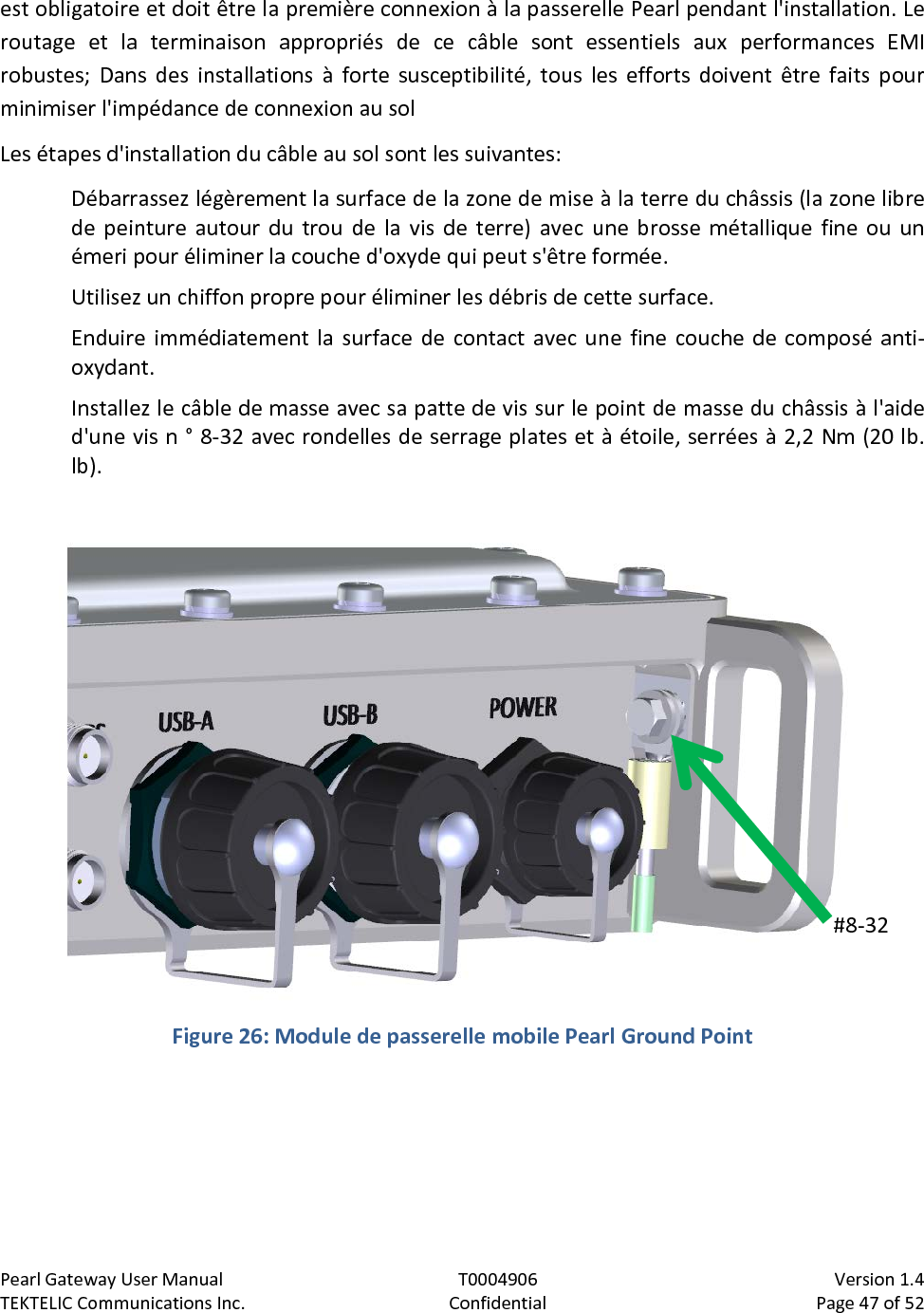 Pearl Gateway User Manual T0004906                            Version 1.4 TEKTELIC Communications Inc. Confidential Page 47 of 52   est obligatoire et doit être la première connexion à la passerelle Pearl pendant l&apos;installation. Le routage et la terminaison appropriés de ce câble sont essentiels aux performances EMI robustes; Dans des installations à forte susceptibilité, tous les efforts doivent être faits pour minimiser l&apos;impédance de connexion au sol Les étapes d&apos;installation du câble au sol sont les suivantes: Débarrassez légèrement la surface de la zone de mise à la terre du châssis (la zone libre de peinture autour du trou de la vis de terre) avec une brosse métallique fine ou un émeri pour éliminer la couche d&apos;oxyde qui peut s&apos;être formée. Utilisez un chiffon propre pour éliminer les débris de cette surface. Enduire immédiatement la surface de contact avec une fine couche de composé anti-oxydant. Installez le câble de masse avec sa patte de vis sur le point de masse du châssis à l&apos;aide d&apos;une vis n ° 8-32 avec rondelles de serrage plates et à étoile, serrées à 2,2 Nm (20 lb. lb).   Figure 26: Module de passerelle mobile Pearl Ground Point  #8-32  