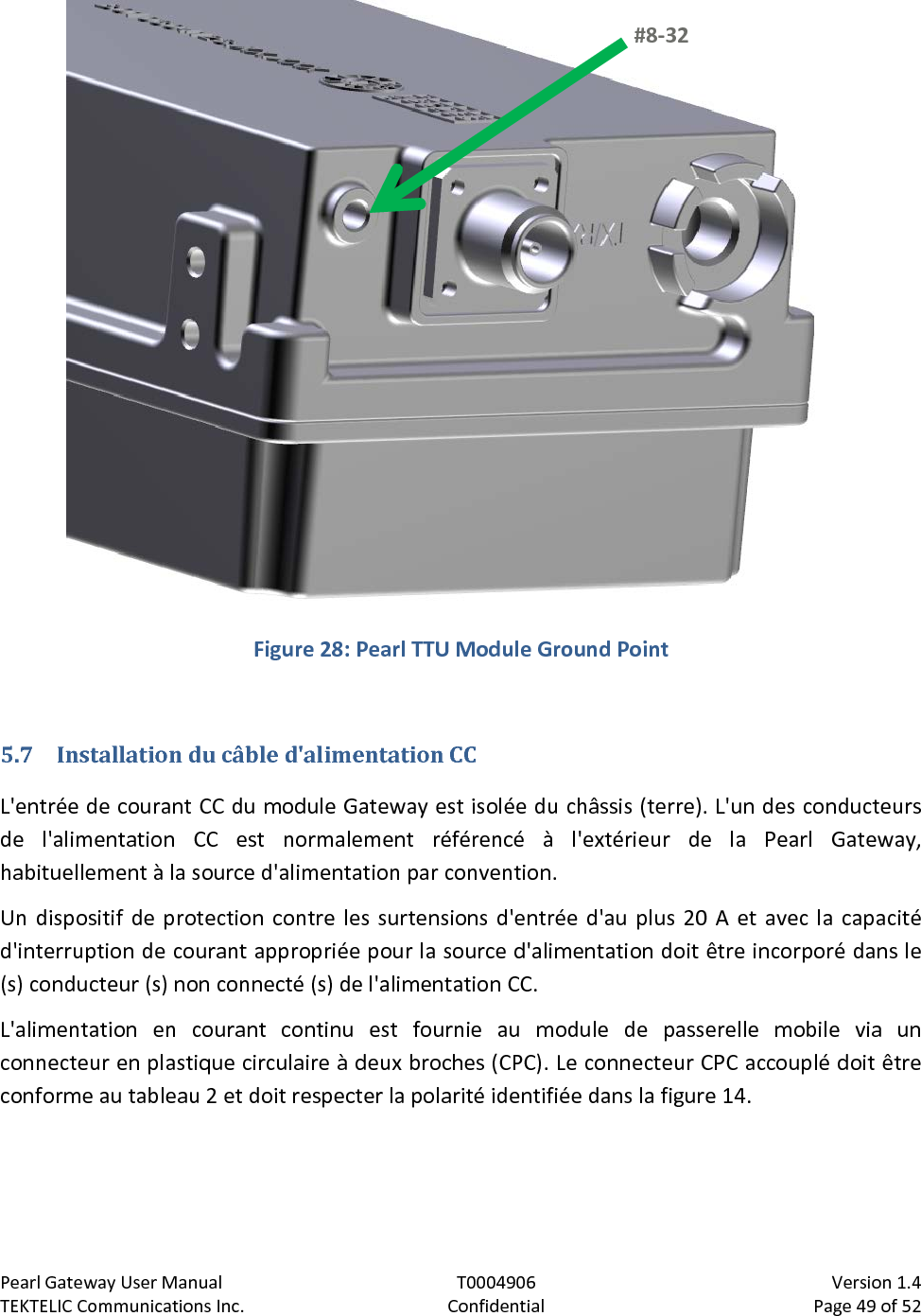 Pearl Gateway User Manual T0004906                            Version 1.4 TEKTELIC Communications Inc. Confidential Page 49 of 52    Figure 28: Pearl TTU Module Ground Point  5.7 Installation du câble d&apos;alimentation CC L&apos;entrée de courant CC du module Gateway est isolée du châssis (terre). L&apos;un des conducteurs de l&apos;alimentation CC est normalement référencé à l&apos;extérieur de la Pearl Gateway, habituellement à la source d&apos;alimentation par convention. Un dispositif de protection contre les surtensions d&apos;entrée d&apos;au plus 20 A et avec la capacité d&apos;interruption de courant appropriée pour la source d&apos;alimentation doit être incorporé dans le (s) conducteur (s) non connecté (s) de l&apos;alimentation CC. L&apos;alimentation en courant continu est fournie au module de passerelle mobile via un connecteur en plastique circulaire à deux broches (CPC). Le connecteur CPC accouplé doit être conforme au tableau 2 et doit respecter la polarité identifiée dans la figure 14. #8-32  