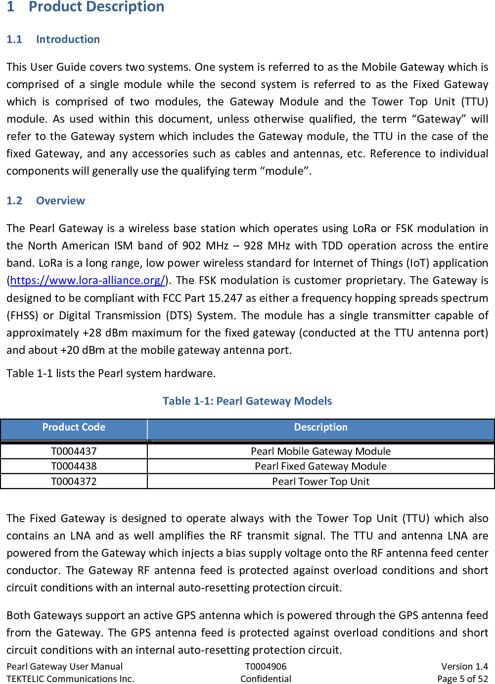 Pearl Gateway User Manual T0004906                            Version 1.4 TEKTELIC Communications Inc. Confidential Page 5 of 52   1 Product Description 1.1 Introduction This User Guide covers two systems. One system is referred to as the Mobile Gateway which is comprised of a single module while the second system is referred to as the Fixed Gateway which is comprised of two modules, the Gateway Module and the Tower Top Unit (TTU) module. As used within this document, unless otherwise qualified, the term “Gateway”  will refer to the Gateway system which includes the Gateway module, the TTU in the case of the fixed Gateway, and any accessories such as cables and antennas, etc. Reference to individual components will generally use the qualifying term “module”. 1.2 Overview The Pearl Gateway is a wireless base station which operates using LoRa or FSK modulation in the North American ISM band of 902 MHz – 928 MHz with TDD operation across the entire band. LoRa is a long range, low power wireless standard for Internet of Things (IoT) application (https://www.lora-alliance.org/). The FSK modulation is customer proprietary. The Gateway is designed to be compliant with FCC Part 15.247 as either a frequency hopping spreads spectrum (FHSS) or Digital Transmission (DTS) System. The module has a single transmitter capable of approximately +28 dBm maximum for the fixed gateway (conducted at the TTU antenna port) and about +20 dBm at the mobile gateway antenna port. Table 1-1 lists the Pearl system hardware. Table 1-1: Pearl Gateway Models Product Code Description T0004437 Pearl Mobile Gateway Module T0004438 Pearl Fixed Gateway Module T0004372 Pearl Tower Top Unit  The Fixed Gateway is designed to operate always with the Tower Top Unit (TTU) which also contains an LNA and as well amplifies the RF transmit signal. The  TTU and antenna LNA are powered from the Gateway which injects a bias supply voltage onto the RF antenna feed center conductor. The Gateway RF  antenna feed is protected against overload conditions and short circuit conditions with an internal auto-resetting protection circuit. Both Gateways support an active GPS antenna which is powered through the GPS antenna feed from the Gateway. The GPS antenna feed is protected against overload conditions and short circuit conditions with an internal auto-resetting protection circuit. 