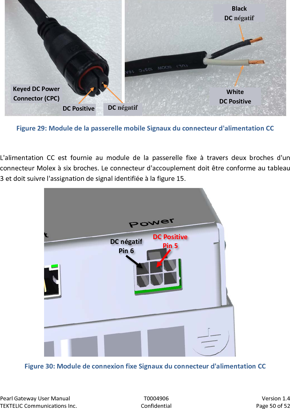 Pearl Gateway User Manual T0004906                            Version 1.4 TEKTELIC Communications Inc. Confidential Page 50 of 52     Figure 29: Module de la passerelle mobile Signaux du connecteur d&apos;alimentation CC  L&apos;alimentation CC est fournie au module de la passerelle fixe à travers deux broches d&apos;un connecteur Molex à six broches. Le connecteur d&apos;accouplement doit être conforme au tableau 3 et doit suivre l&apos;assignation de signal identifiée à la figure 15.    Figure 30: Module de connexion fixe Signaux du connecteur d&apos;alimentation CC  Black DC négatif White DC Positive Keyed DC Power Connector (CPC) DC Positive DC négatif DC Positive Pin 5 DC négatif Pin 6 