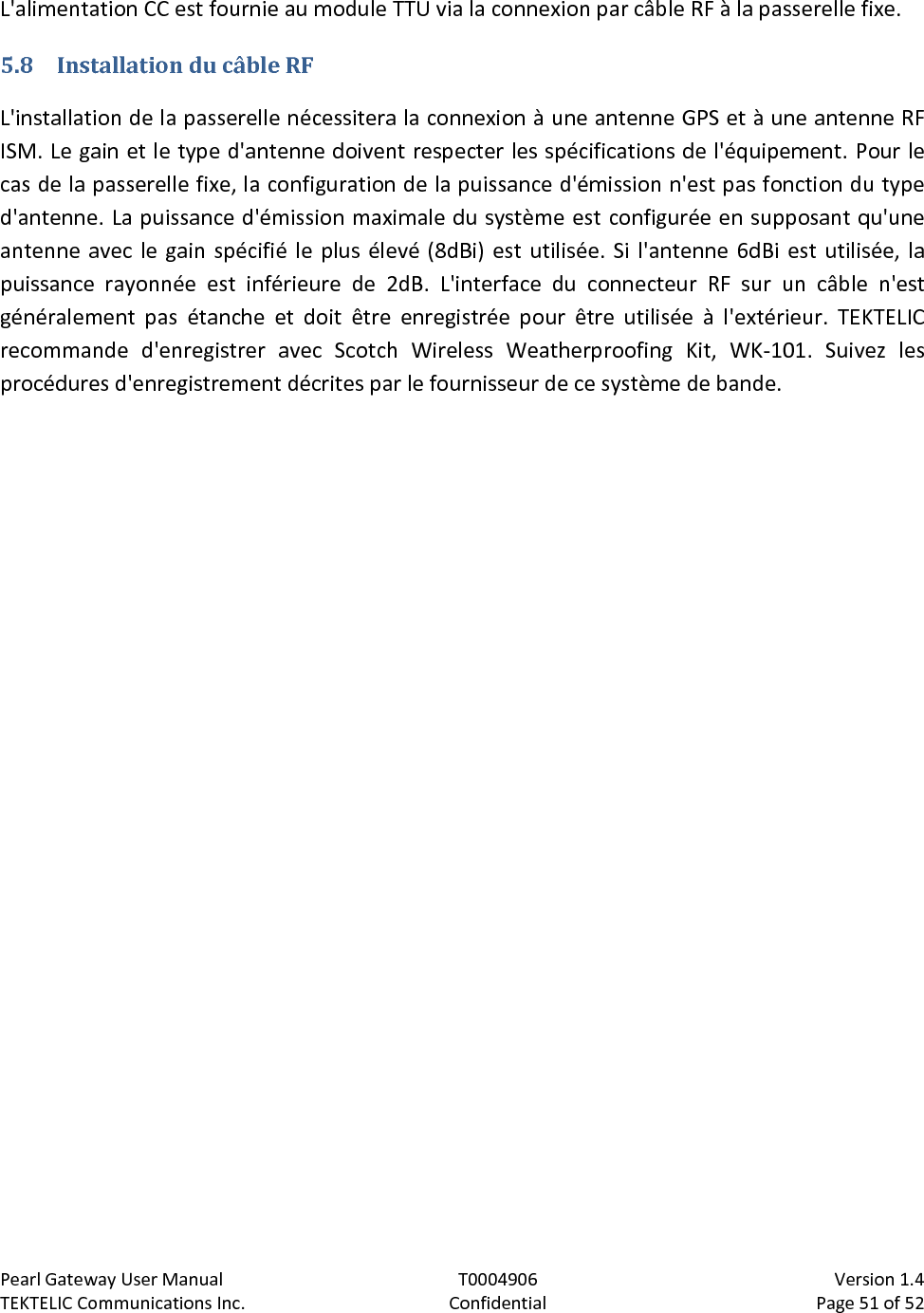 Pearl Gateway User Manual T0004906                            Version 1.4 TEKTELIC Communications Inc. Confidential Page 51 of 52   L&apos;alimentation CC est fournie au module TTU via la connexion par câble RF à la passerelle fixe. 5.8 Installation du câble RF L&apos;installation de la passerelle nécessitera la connexion à une antenne GPS et à une antenne RF ISM. Le gain et le type d&apos;antenne doivent respecter les spécifications de l&apos;équipement. Pour le cas de la passerelle fixe, la configuration de la puissance d&apos;émission n&apos;est pas fonction du type d&apos;antenne. La puissance d&apos;émission maximale du système est configurée en supposant qu&apos;une antenne avec le gain spécifié le plus élevé (8dBi) est utilisée. Si l&apos;antenne 6dBi est utilisée, la puissance rayonnée est inférieure de 2dB. L&apos;interface du connecteur RF sur un câble n&apos;est généralement pas étanche et doit être enregistrée pour être utilisée à l&apos;extérieur. TEKTELIC recommande d&apos;enregistrer avec Scotch Wireless Weatherproofing Kit, WK-101. Suivez les procédures d&apos;enregistrement décrites par le fournisseur de ce système de bande. 