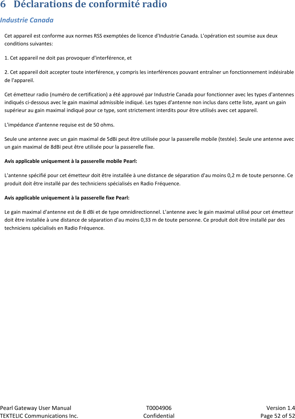 Pearl Gateway User Manual T0004906                            Version 1.4 TEKTELIC Communications Inc. Confidential Page 52 of 52   6 Déclarations de conformité radio Industrie Canada Cet appareil est conforme aux normes RSS exemptées de licence d&apos;Industrie Canada. L&apos;opération est soumise aux deux conditions suivantes: 1. Cet appareil ne doit pas provoquer d&apos;interférence, et 2. Cet appareil doit accepter toute interférence, y compris les interférences pouvant entraîner un fonctionnement indésirable de l&apos;appareil. Cet émetteur radio (numéro de certification) a été approuvé par Industrie Canada pour fonctionner avec les types d&apos;antennes indiqués ci-dessous avec le gain maximal admissible indiqué. Les types d&apos;antenne non inclus dans cette liste, ayant un gain supérieur au gain maximal indiqué pour ce type, sont strictement interdits pour être utilisés avec cet appareil. L&apos;impédance d&apos;antenne requise est de 50 ohms. Seule une antenne avec un gain maximal de 5dBi peut être utilisée pour la passerelle mobile (testée). Seule une antenne avec un gain maximal de 8dBi peut être utilisée pour la passerelle fixe. Avis applicable uniquement à la passerelle mobile Pearl: L&apos;antenne spécifié pour cet émetteur doit être installée à une distance de séparation d&apos;au moins 0,2 m de toute personne. Ce produit doit être installé par des techniciens spécialisés en Radio Fréquence. Avis applicable uniquement à la passerelle fixe Pearl: Le gain maximal d&apos;antenne est de 8 dBi et de type omnidirectionnel. L&apos;antenne avec le gain maximal utilisé pour cet émetteur doit être installée à une distance de séparation d&apos;au moins 0,33 m de toute personne. Ce produit doit être installé par des techniciens spécialisés en Radio Fréquence. 