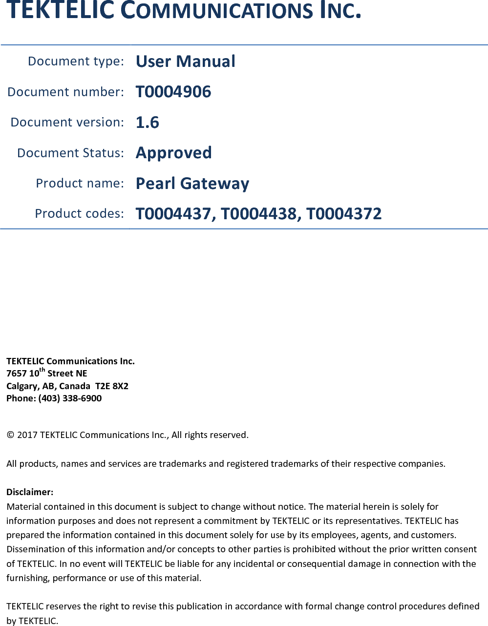 TEKTELIC COMMUNICATIONS INC. Document type: User Manual Document number: T0004906 Document version:  1.6 Document Status: Approved Product name: Pearl Gateway Product codes:  T0004437, T0004438, T0004372      TEKTELIC Communications Inc. 7657 10th Street NE Calgary, AB, Canada  T2E 8X2 Phone: (403) 338-6900  © 2017 TEKTELIC Communications Inc., All rights reserved.  All products, names and services are trademarks and registered trademarks of their respective companies.  Disclaimer: Material contained in this document is subject to change without notice. The material herein is solely for information purposes and does not represent a commitment by TEKTELIC or its representatives. TEKTELIC has prepared the information contained in this document solely for use by its employees, agents, and customers. Dissemination of this information and/or concepts to other parties is prohibited without the prior written consent of TEKTELIC. In no event will TEKTELIC be liable for any incidental or consequential damage in connection with the furnishing, performance or use of this material.  TEKTELIC reserves the right to revise this publication in accordance with formal change control procedures defined by TEKTELIC.   