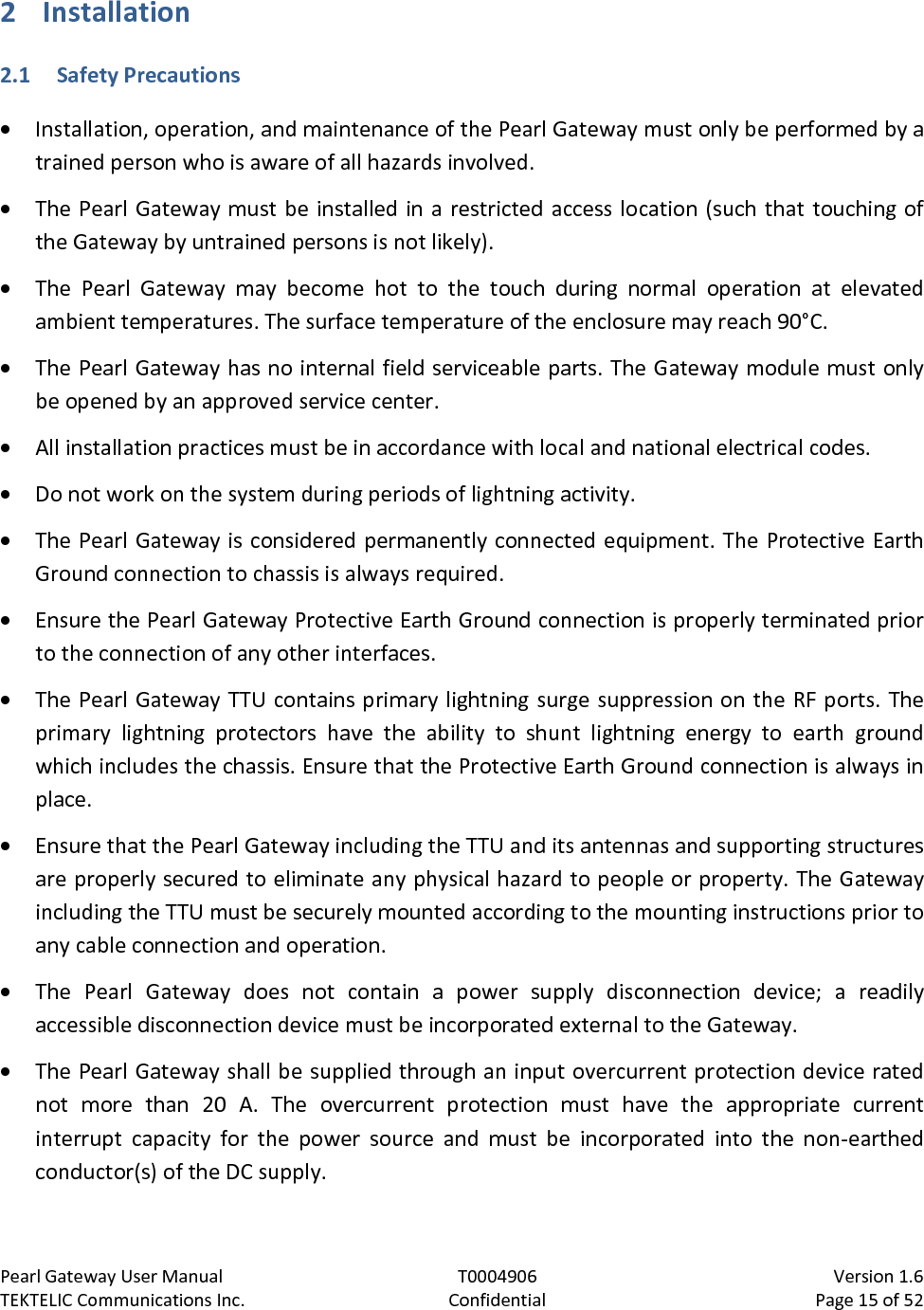 Pearl Gateway User Manual T0004906                            Version 1.6 TEKTELIC Communications Inc. Confidential Page 15 of 52   2 Installation 2.1 Safety Precautions • Installation, operation, and maintenance of the Pearl Gateway must only be performed by a trained person who is aware of all hazards involved. • The Pearl Gateway must be installed in a restricted access location (such that touching of the Gateway by untrained persons is not likely). • The  Pearl  Gateway may become hot to the touch during normal operation at elevated ambient temperatures. The surface temperature of the enclosure may reach 90°C. • The Pearl Gateway has no internal field serviceable parts. The Gateway module must only be opened by an approved service center. • All installation practices must be in accordance with local and national electrical codes. • Do not work on the system during periods of lightning activity. • The Pearl Gateway is considered permanently connected equipment. The Protective Earth Ground connection to chassis is always required. • Ensure the Pearl Gateway Protective Earth Ground connection is properly terminated prior to the connection of any other interfaces. • The Pearl Gateway TTU contains primary lightning surge suppression on the RF ports. The primary lightning protectors have the ability to shunt lightning energy to earth ground which includes the chassis. Ensure that the Protective Earth Ground connection is always in place. • Ensure that the Pearl Gateway including the TTU and its antennas and supporting structures are properly secured to eliminate any physical hazard to people or property. The Gateway including the TTU must be securely mounted according to the mounting instructions prior to any cable connection and operation. • The  Pearl  Gateway does not contain a power  supply disconnection device; a readily accessible disconnection device must be incorporated external to the Gateway. • The Pearl Gateway shall be supplied through an input overcurrent protection device rated not  more than  20  A. The overcurrent protection must have the appropriate current interrupt capacity for the power source and must be incorporated into the non-earthed conductor(s) of the DC supply. 