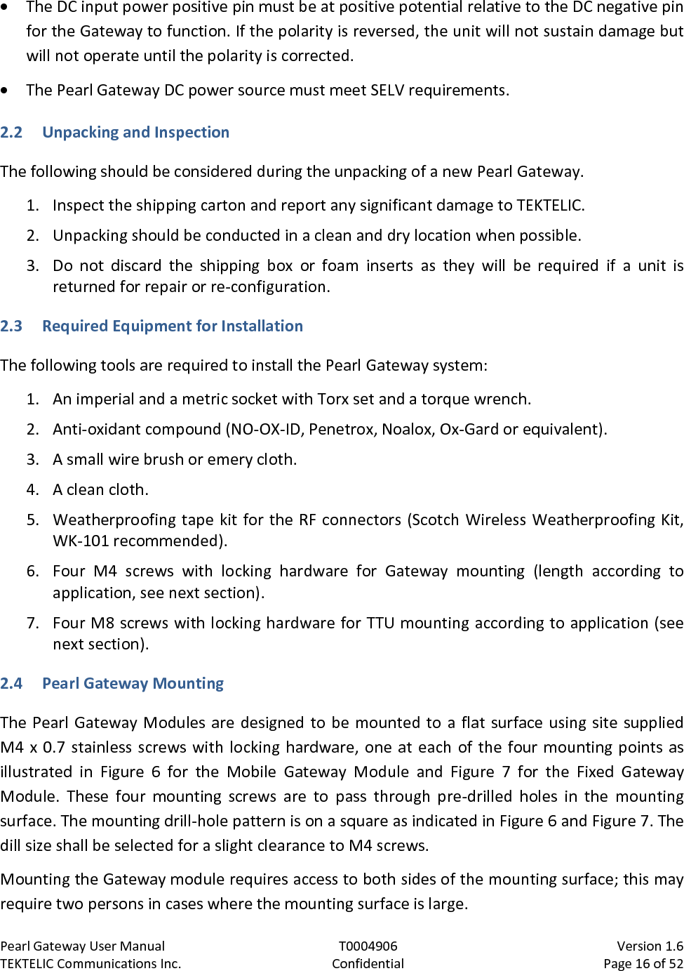 Pearl Gateway User Manual T0004906                            Version 1.6 TEKTELIC Communications Inc. Confidential Page 16 of 52   • The DC input power positive pin must be at positive potential relative to the DC negative pin for the Gateway to function. If the polarity is reversed, the unit will not sustain damage but will not operate until the polarity is corrected. • The Pearl Gateway DC power source must meet SELV requirements. 2.2 Unpacking and Inspection The following should be considered during the unpacking of a new Pearl Gateway.  1. Inspect the shipping carton and report any significant damage to TEKTELIC. 2. Unpacking should be conducted in a clean and dry location when possible. 3. Do not discard the shipping box or foam inserts as  they will be required if a unit is returned for repair or re-configuration.  2.3 Required Equipment for Installation  The following tools are required to install the Pearl Gateway system: 1. An imperial and a metric socket with Torx set and a torque wrench. 2. Anti-oxidant compound (NO-OX-ID, Penetrox, Noalox, Ox-Gard or equivalent). 3. A small wire brush or emery cloth. 4. A clean cloth. 5. Weatherproofing tape kit for the RF connectors (Scotch Wireless Weatherproofing Kit, WK-101 recommended). 6. Four M4 screws  with locking hardware for  Gateway  mounting (length according to application, see next section). 7. Four M8 screws with locking hardware for TTU mounting according to application (see next section). 2.4 Pearl Gateway Mounting The Pearl Gateway Modules are designed to be mounted to a flat surface using site supplied M4 x 0.7 stainless screws with locking hardware, one at each of the four mounting points as illustrated in Figure  6  for  the  Mobile Gateway Module and Figure  7  for  the  Fixed Gateway Module.  These four mounting screws are to pass through pre-drilled holes in the mounting surface. The mounting drill-hole pattern is on a square as indicated in Figure 6 and Figure 7. The dill size shall be selected for a slight clearance to M4 screws. Mounting the Gateway module requires access to both sides of the mounting surface; this may require two persons in cases where the mounting surface is large. 