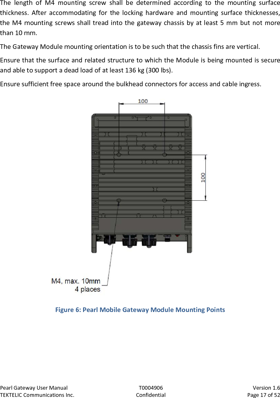 Pearl Gateway User Manual T0004906                            Version 1.6 TEKTELIC Communications Inc. Confidential Page 17 of 52   The length of M4 mounting screw shall be determined according to the mounting surface thickness. After accommodating for the locking hardware and mounting surface thicknesses, the M4 mounting screws shall tread into the gateway chassis by at least 5 mm but not more than 10 mm. The Gateway Module mounting orientation is to be such that the chassis fins are vertical. Ensure that the surface and related structure to which the Module is being mounted is secure and able to support a dead load of at least 136 kg (300 lbs). Ensure sufficient free space around the bulkhead connectors for access and cable ingress.  Figure 6: Pearl Mobile Gateway Module Mounting Points  