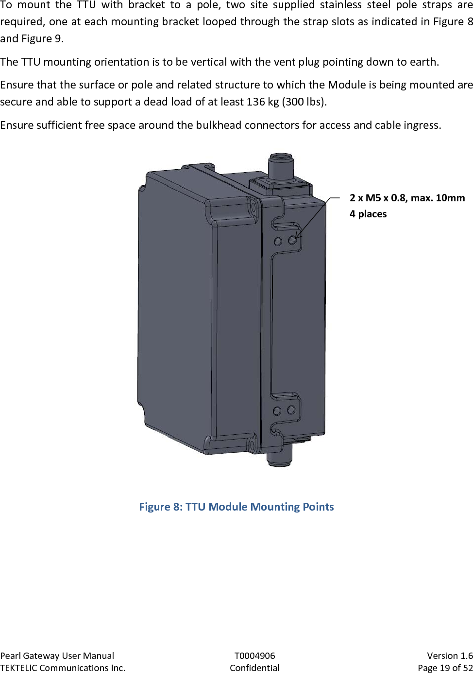 Pearl Gateway User Manual T0004906                            Version 1.6 TEKTELIC Communications Inc. Confidential Page 19 of 52   To mount the TTU with bracket to a pole, two site supplied stainless steel pole straps are required, one at each mounting bracket looped through the strap slots as indicated in Figure 8 and Figure 9. The TTU mounting orientation is to be vertical with the vent plug pointing down to earth. Ensure that the surface or pole and related structure to which the Module is being mounted are secure and able to support a dead load of at least 136 kg (300 lbs). Ensure sufficient free space around the bulkhead connectors for access and cable ingress.  Figure 8: TTU Module Mounting Points  2 x M5 x 0.8, max. 10mm 4 places 