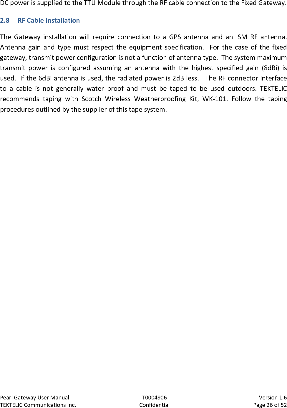 Pearl Gateway User Manual T0004906                            Version 1.6 TEKTELIC Communications Inc. Confidential Page 26 of 52   DC power is supplied to the TTU Module through the RF cable connection to the Fixed Gateway. 2.8 RF Cable Installation The  Gateway  installation will require connection to a GPS antenna and an ISM RF antenna. Antenna gain and type must respect the equipment specification.  For the case of the fixed gateway, transmit power configuration is not a function of antenna type.  The system maximum transmit power is configured assuming an antenna with the highest specified gain (8dBi) is used.  If the 6dBi antenna is used, the radiated power is 2dB less.   The RF connector interface to a cable is not  generally  water proof and must be taped to be used outdoors. TEKTELIC recommends taping with Scotch Wireless Weatherproofing Kit,  WK-101. Follow the taping procedures outlined by the supplier of this tape system.  