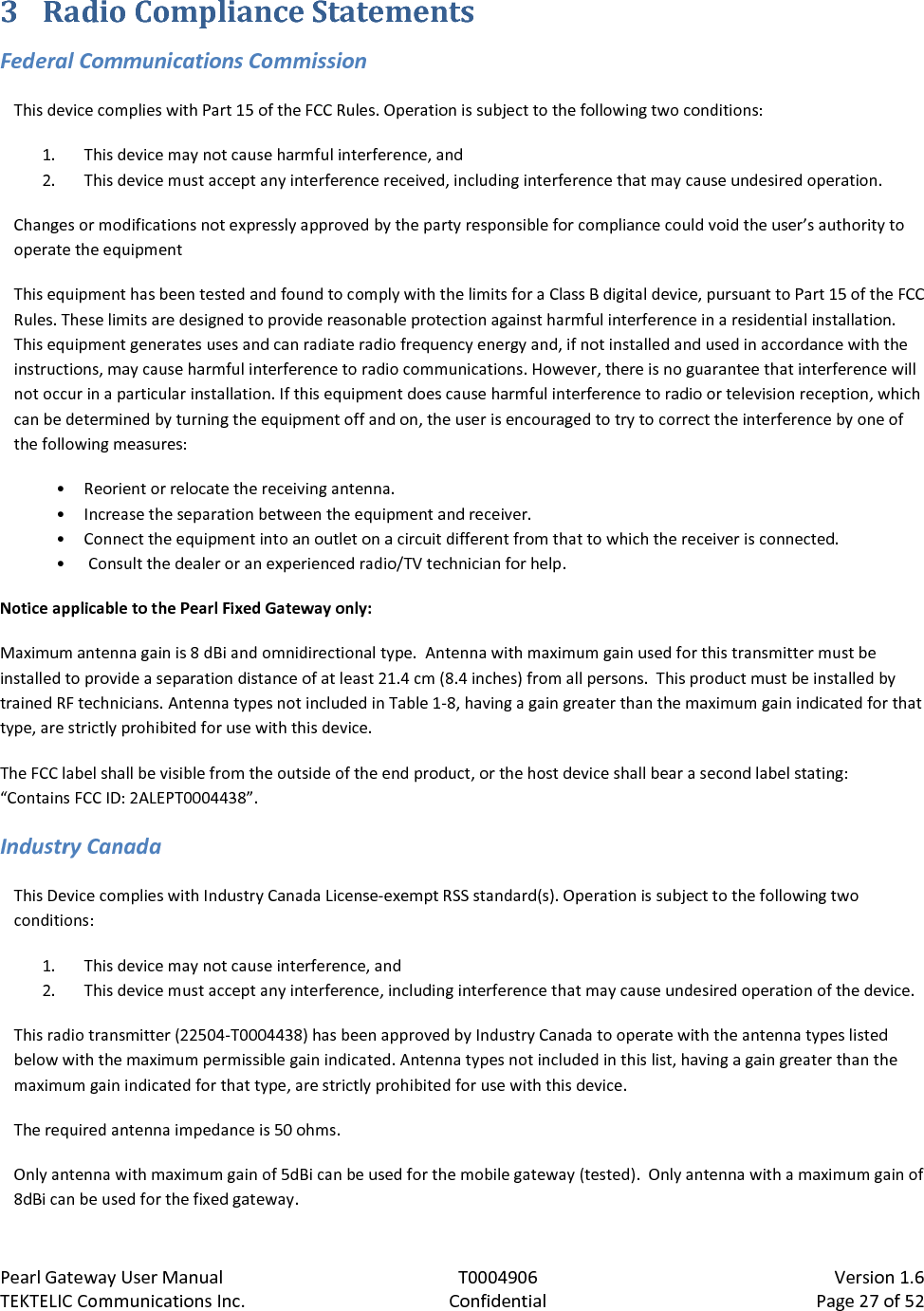 Pearl Gateway User Manual T0004906                            Version 1.6 TEKTELIC Communications Inc. Confidential Page 27 of 52   3 Radio Compliance Statements Federal Communications Commission This device complies with Part 15 of the FCC Rules. Operation is subject to the following two conditions:  1. This device may not cause harmful interference, and  2. This device must accept any interference received, including interference that may cause undesired operation. Changes or modifications not expressly approved by the party responsible for compliance could void the user’s authority to operate the equipment This equipment has been tested and found to comply with the limits for a Class B digital device, pursuant to Part 15 of the FCC Rules. These limits are designed to provide reasonable protection against harmful interference in a residential installation. This equipment generates uses and can radiate radio frequency energy and, if not installed and used in accordance with the instructions, may cause harmful interference to radio communications. However, there is no guarantee that interference will not occur in a particular installation. If this equipment does cause harmful interference to radio or television reception, which can be determined by turning the equipment off and on, the user is encouraged to try to correct the interference by one of the following measures:  • Reorient or relocate the receiving antenna. • Increase the separation between the equipment and receiver.  • Connect the equipment into an outlet on a circuit different from that to which the receiver is connected. •  Consult the dealer or an experienced radio/TV technician for help. Notice applicable to the Pearl Fixed Gateway only: Maximum antenna gain is 8 dBi and omnidirectional type.  Antenna with maximum gain used for this transmitter must be installed to provide a separation distance of at least 21.4 cm (8.4 inches) from all persons.  This product must be installed by trained RF technicians. Antenna types not included in Table 1-8, having a gain greater than the maximum gain indicated for that type, are strictly prohibited for use with this device. The FCC label shall be visible from the outside of the end product, or the host device shall bear a second label stating:  “Contains FCC ID: 2ALEPT0004438”. Industry Canada This Device complies with Industry Canada License-exempt RSS standard(s). Operation is subject to the following two conditions: 1. This device may not cause interference, and 2. This device must accept any interference, including interference that may cause undesired operation of the device. This radio transmitter (22504-T0004438) has been approved by Industry Canada to operate with the antenna types listed below with the maximum permissible gain indicated. Antenna types not included in this list, having a gain greater than the maximum gain indicated for that type, are strictly prohibited for use with this device. The required antenna impedance is 50 ohms. Only antenna with maximum gain of 5dBi can be used for the mobile gateway (tested).  Only antenna with a maximum gain of 8dBi can be used for the fixed gateway.  