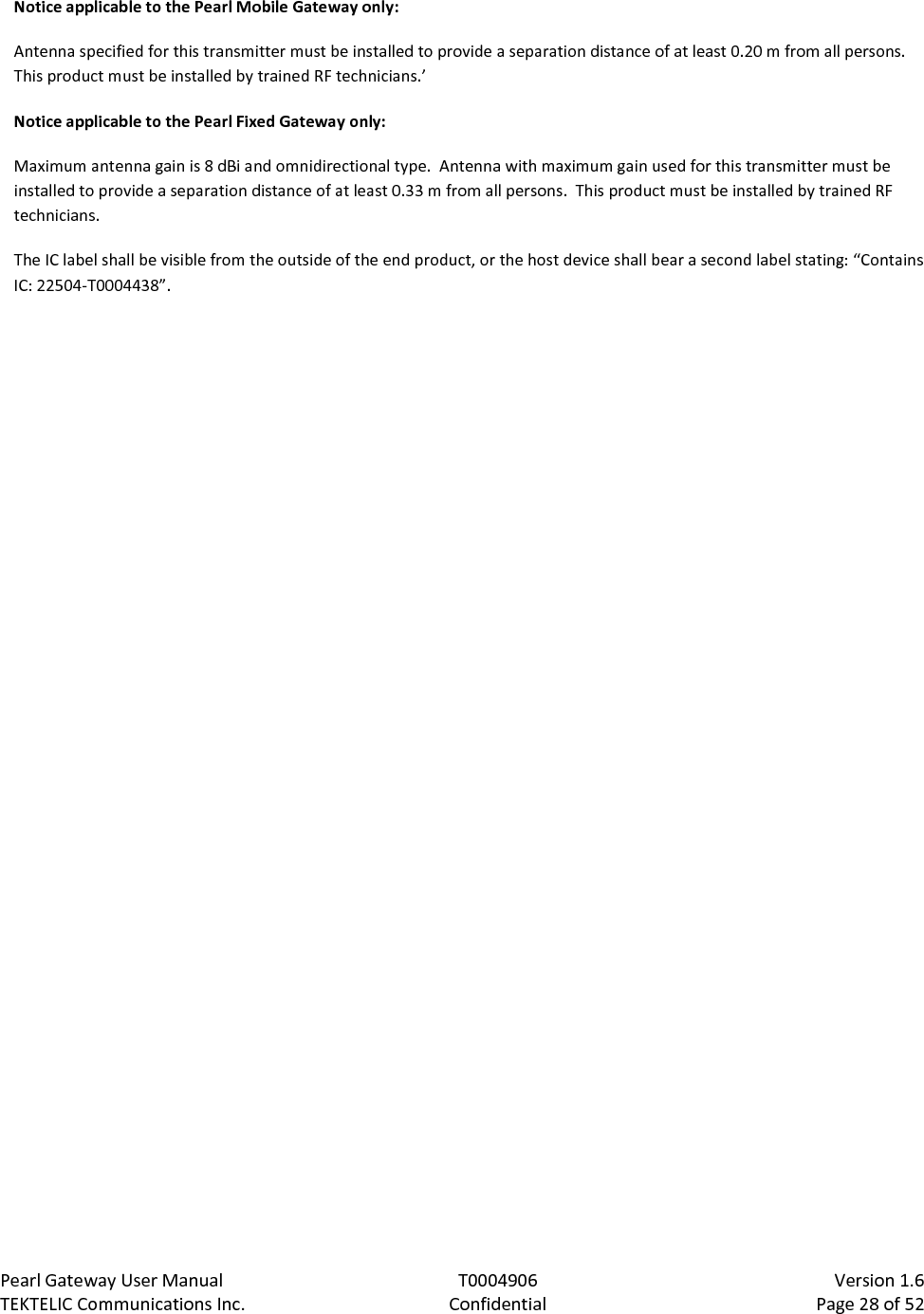 Pearl Gateway User Manual T0004906                            Version 1.6 TEKTELIC Communications Inc. Confidential Page 28 of 52   Notice applicable to the Pearl Mobile Gateway only: Antenna specified for this transmitter must be installed to provide a separation distance of at least 0.20 m from all persons.  This product must be installed by trained RF technicians.’ Notice applicable to the Pearl Fixed Gateway only: Maximum antenna gain is 8 dBi and omnidirectional type.  Antenna with maximum gain used for this transmitter must be installed to provide a separation distance of at least 0.33 m from all persons.  This product must be installed by trained RF technicians. The IC label shall be visible from the outside of the end product, or the host device shall bear a second label stating: “Contains IC: 22504-T0004438”. 