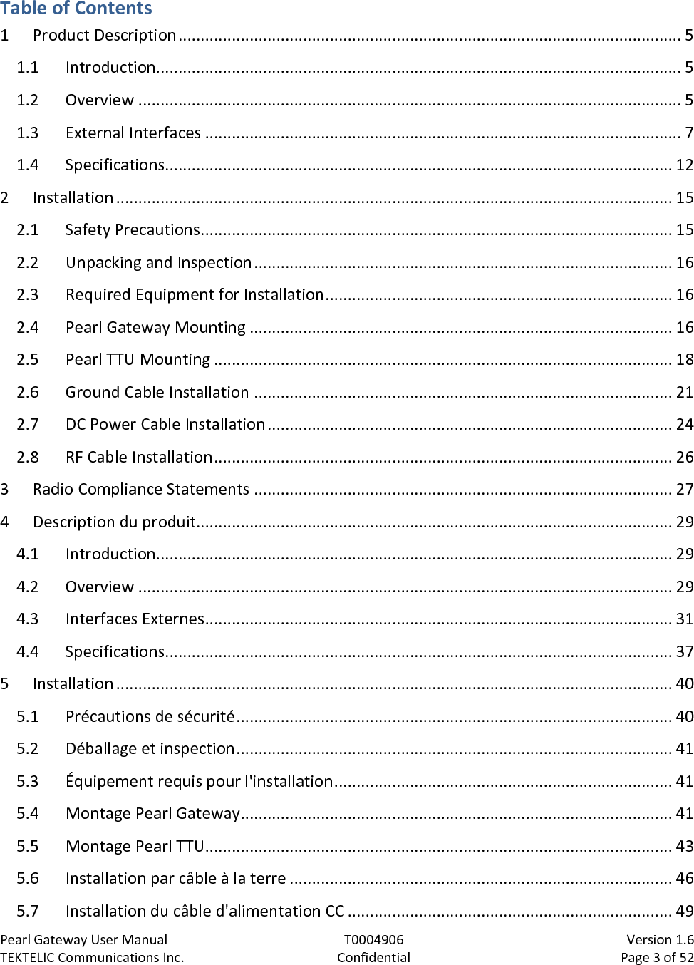 Pearl Gateway User Manual T0004906                            Version 1.6 TEKTELIC Communications Inc. Confidential Page 3 of 52   Table of Contents 1 Product Description ................................................................................................................. 5 1.1 Introduction...................................................................................................................... 5 1.2 Overview .......................................................................................................................... 5 1.3 External Interfaces ........................................................................................................... 7 1.4 Specifications.................................................................................................................. 12 2 Installation ............................................................................................................................. 15 2.1 Safety Precautions .......................................................................................................... 15 2.2 Unpacking and Inspection .............................................................................................. 16 2.3 Required Equipment for Installation .............................................................................. 16 2.4 Pearl Gateway Mounting ............................................................................................... 16 2.5 Pearl TTU Mounting ....................................................................................................... 18 2.6 Ground Cable Installation .............................................................................................. 21 2.7 DC Power Cable Installation ........................................................................................... 24 2.8 RF Cable Installation ....................................................................................................... 26 3 Radio Compliance Statements .............................................................................................. 27 4 Description du produit........................................................................................................... 29 4.1 Introduction.................................................................................................................... 29 4.2 Overview ........................................................................................................................ 29 4.3 Interfaces Externes ......................................................................................................... 31 4.4 Specifications.................................................................................................................. 37 5 Installation ............................................................................................................................. 40 5.1 Précautions de sécurité .................................................................................................. 40 5.2 Déballage et inspection .................................................................................................. 41 5.3 Équipement requis pour l&apos;installation ............................................................................ 41 5.4 Montage Pearl Gateway ................................................................................................. 41 5.5 Montage Pearl TTU......................................................................................................... 43 5.6 Installation par câble à la terre ...................................................................................... 46 5.7 Installation du câble d&apos;alimentation CC ......................................................................... 49 