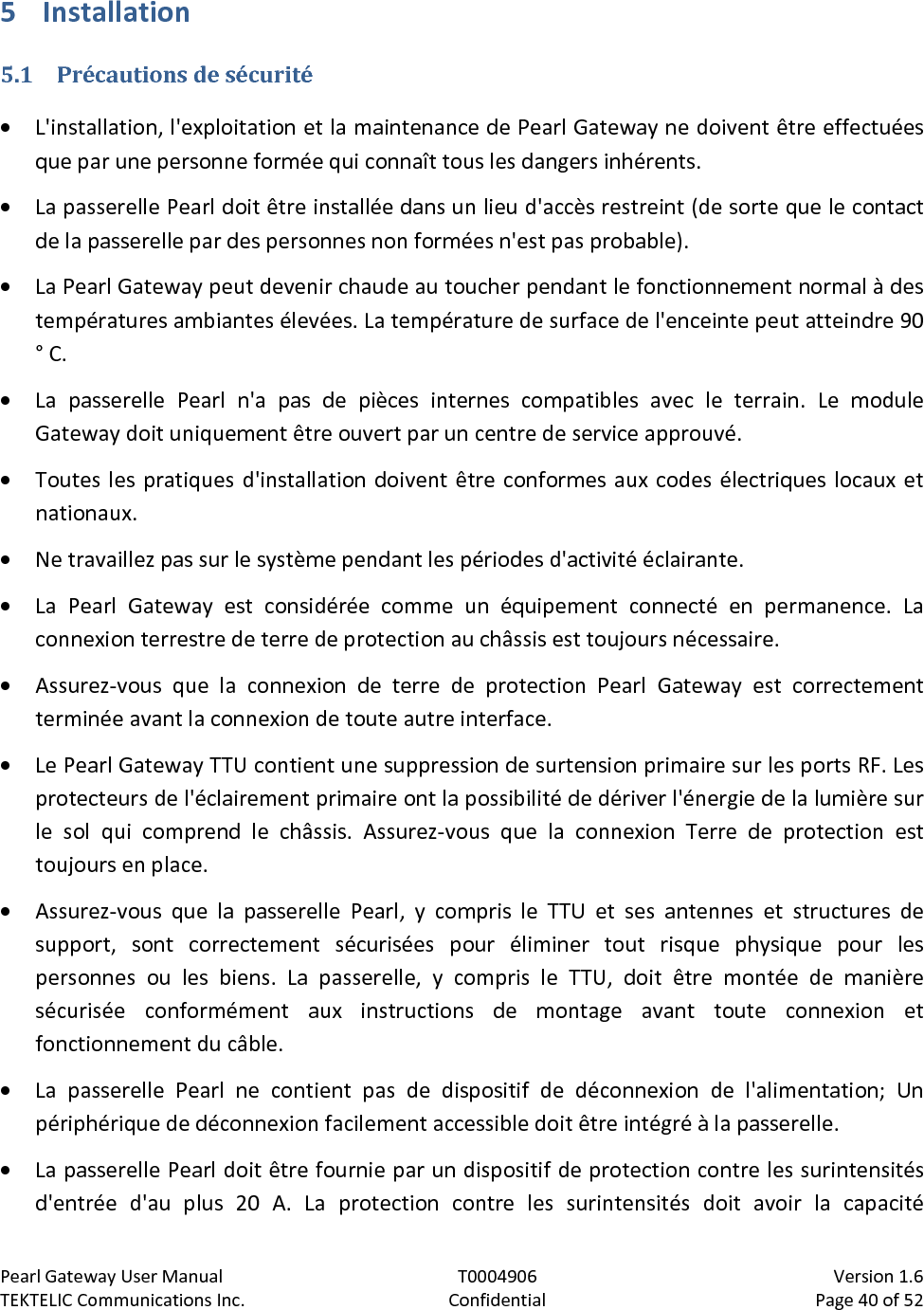 Pearl Gateway User Manual T0004906                            Version 1.6 TEKTELIC Communications Inc. Confidential Page 40 of 52   5 Installation 5.1 Précautions de sécurité • L&apos;installation, l&apos;exploitation et la maintenance de Pearl Gateway ne doivent être effectuées que par une personne formée qui connaît tous les dangers inhérents. • La passerelle Pearl doit être installée dans un lieu d&apos;accès restreint (de sorte que le contact de la passerelle par des personnes non formées n&apos;est pas probable). • La Pearl Gateway peut devenir chaude au toucher pendant le fonctionnement normal à des températures ambiantes élevées. La température de surface de l&apos;enceinte peut atteindre 90 ° C. • La passerelle Pearl n&apos;a pas de pièces internes compatibles avec le terrain. Le module Gateway doit uniquement être ouvert par un centre de service approuvé. • Toutes les pratiques d&apos;installation doivent être conformes aux codes électriques locaux et nationaux. • Ne travaillez pas sur le système pendant les périodes d&apos;activité éclairante. • La Pearl Gateway est considérée comme un équipement connecté en permanence. La connexion terrestre de terre de protection au châssis est toujours nécessaire. • Assurez-vous que la connexion de terre de protection Pearl Gateway est correctement terminée avant la connexion de toute autre interface. • Le Pearl Gateway TTU contient une suppression de surtension primaire sur les ports RF. Les protecteurs de l&apos;éclairement primaire ont la possibilité de dériver l&apos;énergie de la lumière sur le sol qui comprend le châssis. Assurez-vous que la connexion Terre de protection est toujours en place. • Assurez-vous que la passerelle Pearl, y compris le TTU et ses antennes et structures de support, sont correctement sécurisées pour éliminer tout risque physique pour les personnes ou les biens. La passerelle, y compris le TTU, doit être montée de manière sécurisée conformément aux instructions de montage avant toute connexion et fonctionnement du câble. • La passerelle Pearl ne contient pas de dispositif de déconnexion de l&apos;alimentation; Un périphérique de déconnexion facilement accessible doit être intégré à la passerelle. • La passerelle Pearl doit être fournie par un dispositif de protection contre les surintensités d&apos;entrée d&apos;au plus 20 A. La protection contre les surintensités doit avoir la capacité 