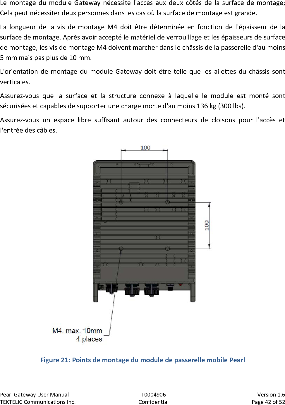 Pearl Gateway User Manual T0004906                            Version 1.6 TEKTELIC Communications Inc. Confidential Page 42 of 52   Le montage du module Gateway nécessite l&apos;accès aux deux côtés de la surface de montage; Cela peut nécessiter deux personnes dans les cas où la surface de montage est grande. La longueur de la vis de montage M4 doit être déterminée en fonction de l&apos;épaisseur de la surface de montage. Après avoir accepté le matériel de verrouillage et les épaisseurs de surface de montage, les vis de montage M4 doivent marcher dans le châssis de la passerelle d&apos;au moins 5 mm mais pas plus de 10 mm. L&apos;orientation de montage du module Gateway doit être telle que les ailettes du châssis sont verticales. Assurez-vous que la surface et la structure connexe à laquelle le module est monté sont sécurisées et capables de supporter une charge morte d&apos;au moins 136 kg (300 lbs). Assurez-vous un espace libre suffisant autour des connecteurs de cloisons pour l&apos;accès et l&apos;entrée des câbles.  Figure 21: Points de montage du module de passerelle mobile Pearl  