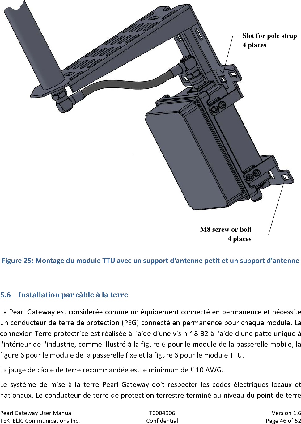 Pearl Gateway User Manual T0004906                            Version 1.6 TEKTELIC Communications Inc. Confidential Page 46 of 52    Figure 25: Montage du module TTU avec un support d&apos;antenne petit et un support d&apos;antenne  5.6 Installation par câble à la terre La Pearl Gateway est considérée comme un équipement connecté en permanence et nécessite un conducteur de terre de protection (PEG) connecté en permanence pour chaque module. La connexion Terre protectrice est réalisée à l&apos;aide d&apos;une vis n ° 8-32 à l&apos;aide d&apos;une patte unique à l&apos;intérieur de l&apos;industrie, comme illustré à la figure 6 pour le module de la passerelle mobile, la figure 6 pour le module de la passerelle fixe et la figure 6 pour le module TTU. La jauge de câble de terre recommandée est le minimum de # 10 AWG. Le système de mise à la terre Pearl Gateway doit respecter les codes électriques locaux et nationaux. Le conducteur de terre de protection terrestre terminé au niveau du point de terre M8 screw or bolt 4 places Slot for pole strap 4 places 