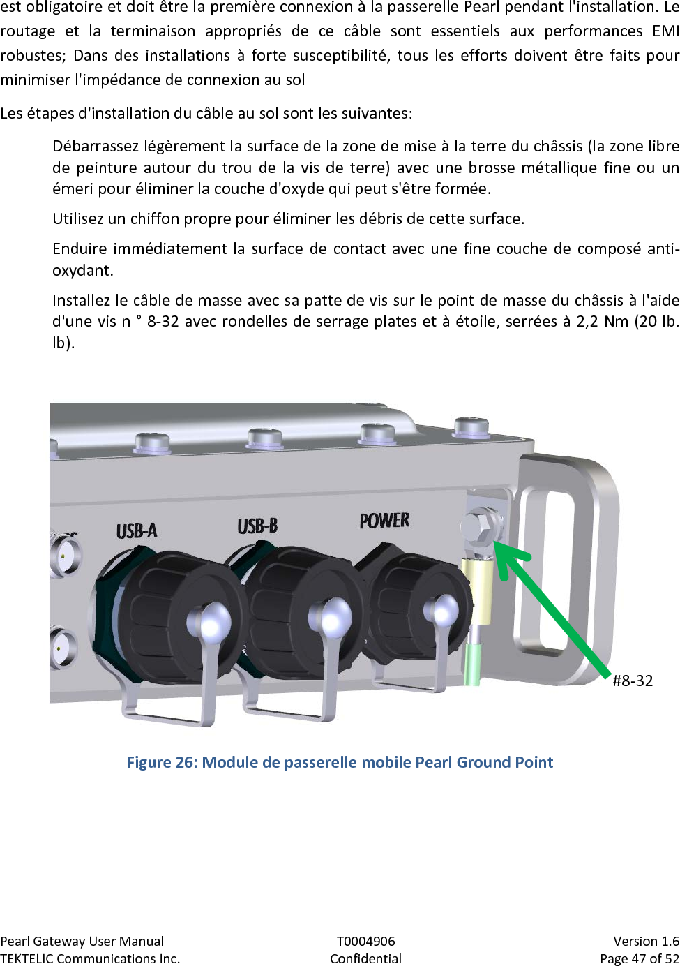 Pearl Gateway User Manual T0004906                            Version 1.6 TEKTELIC Communications Inc. Confidential Page 47 of 52   est obligatoire et doit être la première connexion à la passerelle Pearl pendant l&apos;installation. Le routage et la terminaison appropriés de ce câble sont essentiels aux performances EMI robustes; Dans des installations à forte susceptibilité, tous les efforts doivent être faits pour minimiser l&apos;impédance de connexion au sol Les étapes d&apos;installation du câble au sol sont les suivantes: Débarrassez légèrement la surface de la zone de mise à la terre du châssis (la zone libre de  peinture autour du trou de la vis de terre) avec une brosse métallique fine ou un émeri pour éliminer la couche d&apos;oxyde qui peut s&apos;être formée. Utilisez un chiffon propre pour éliminer les débris de cette surface. Enduire immédiatement la surface de contact avec une fine couche de composé anti-oxydant. Installez le câble de masse avec sa patte de vis sur le point de masse du châssis à l&apos;aide d&apos;une vis n ° 8-32 avec rondelles de serrage plates et à étoile, serrées à 2,2 Nm (20 lb. lb).   Figure 26: Module de passerelle mobile Pearl Ground Point  #8-32  