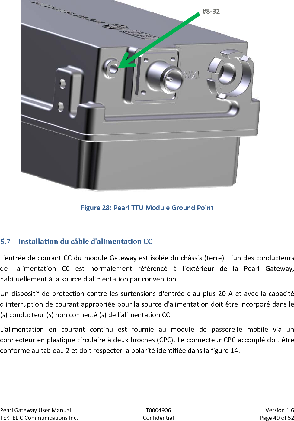 Pearl Gateway User Manual T0004906                            Version 1.6 TEKTELIC Communications Inc. Confidential Page 49 of 52    Figure 28: Pearl TTU Module Ground Point  5.7 Installation du câble d&apos;alimentation CC L&apos;entrée de courant CC du module Gateway est isolée du châssis (terre). L&apos;un des conducteurs de l&apos;alimentation CC est normalement référencé à l&apos;extérieur de la Pearl Gateway, habituellement à la source d&apos;alimentation par convention. Un dispositif de protection contre les surtensions d&apos;entrée d&apos;au plus 20 A et avec la capacité d&apos;interruption de courant appropriée pour la source d&apos;alimentation doit être incorporé dans le (s) conducteur (s) non connecté (s) de l&apos;alimentation CC. L&apos;alimentation en courant continu est fournie au module de passerelle mobile via un connecteur en plastique circulaire à deux broches (CPC). Le connecteur CPC accouplé doit être conforme au tableau 2 et doit respecter la polarité identifiée dans la figure 14. #8-32  