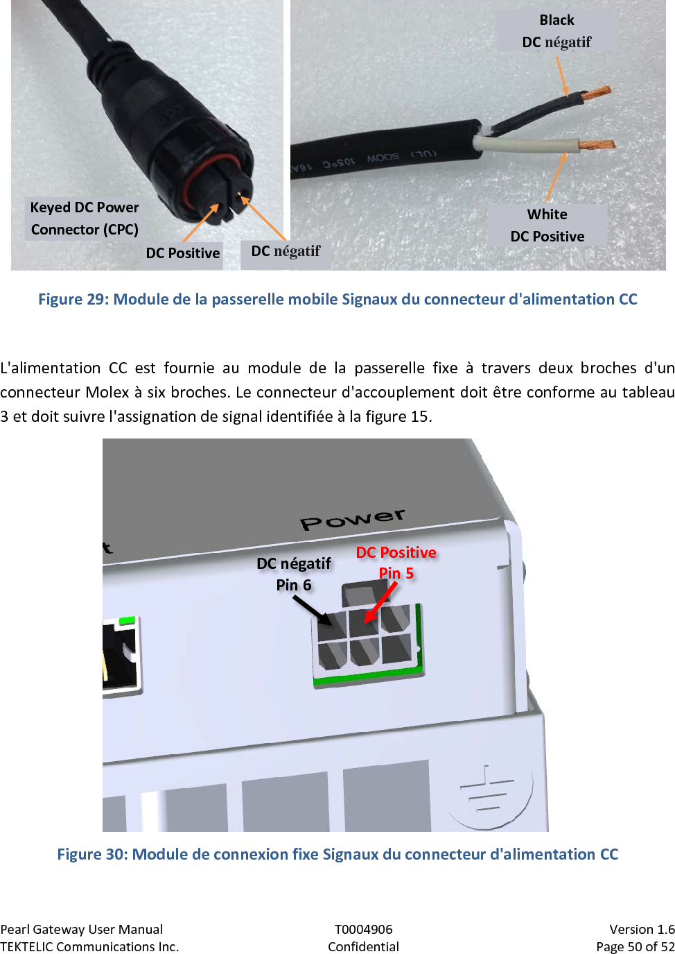 Pearl Gateway User Manual T0004906                            Version 1.6 TEKTELIC Communications Inc. Confidential Page 50 of 52     Figure 29: Module de la passerelle mobile Signaux du connecteur d&apos;alimentation CC  L&apos;alimentation CC est fournie au module de la passerelle fixe à travers deux broches d&apos;un connecteur Molex à six broches. Le connecteur d&apos;accouplement doit être conforme au tableau 3 et doit suivre l&apos;assignation de signal identifiée à la figure 15.    Figure 30: Module de connexion fixe Signaux du connecteur d&apos;alimentation CC  Black DC négatif White DC Positive Keyed DC Power Connector (CPC) DC Positive DC négatif DC Positive Pin 5 DC négatif Pin 6 