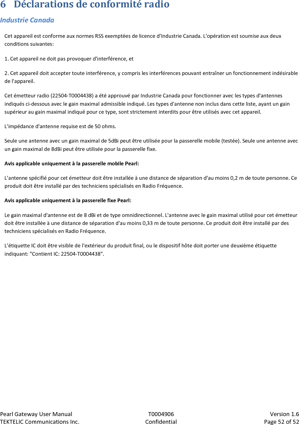 Pearl Gateway User Manual T0004906                            Version 1.6 TEKTELIC Communications Inc. Confidential Page 52 of 52   6 Déclarations de conformité radio Industrie Canada Cet appareil est conforme aux normes RSS exemptées de licence d&apos;Industrie Canada. L&apos;opération est soumise aux deux conditions suivantes: 1. Cet appareil ne doit pas provoquer d&apos;interférence, et 2. Cet appareil doit accepter toute interférence, y compris les interférences pouvant entraîner un fonctionnement indésirable de l&apos;appareil. Cet émetteur radio (22504-T0004438) a été approuvé par Industrie Canada pour fonctionner avec les types d&apos;antennes indiqués ci-dessous avec le gain maximal admissible indiqué. Les types d&apos;antenne non inclus dans cette liste, ayant un gain supérieur au gain maximal indiqué pour ce type, sont strictement interdits pour être utilisés avec cet appareil. L&apos;impédance d&apos;antenne requise est de 50 ohms. Seule une antenne avec un gain maximal de 5dBi peut être utilisée pour la passerelle mobile (testée). Seule une antenne avec un gain maximal de 8dBi peut être utilisée pour la passerelle fixe. Avis applicable uniquement à la passerelle mobile Pearl: L&apos;antenne spécifié pour cet émetteur doit être installée à une distance de séparation d&apos;au moins 0,2 m de toute personne. Ce produit doit être installé par des techniciens spécialisés en Radio Fréquence. Avis applicable uniquement à la passerelle fixe Pearl: Le gain maximal d&apos;antenne est de 8 dBi et de type omnidirectionnel. L&apos;antenne avec le gain maximal utilisé pour cet émetteur doit être installée à une distance de séparation d&apos;au moins 0,33 m de toute personne. Ce produit doit être installé par des techniciens spécialisés en Radio Fréquence. L&apos;étiquette IC doit être visible de l&apos;extérieur du produit final, ou le dispositif hôte doit porter une deuxième étiquette indiquant: &quot;Contient IC: 22504-T0004438&quot;. 