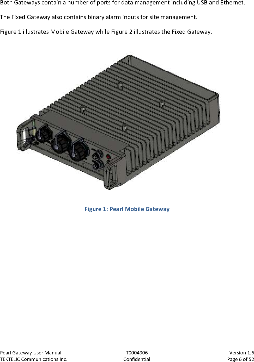 Pearl Gateway User Manual T0004906                            Version 1.6 TEKTELIC Communications Inc. Confidential Page 6 of 52   Both Gateways contain a number of ports for data management including USB and Ethernet. The Fixed Gateway also contains binary alarm inputs for site management. Figure 1 illustrates Mobile Gateway while Figure 2 illustrates the Fixed Gateway.  Figure 1: Pearl Mobile Gateway  