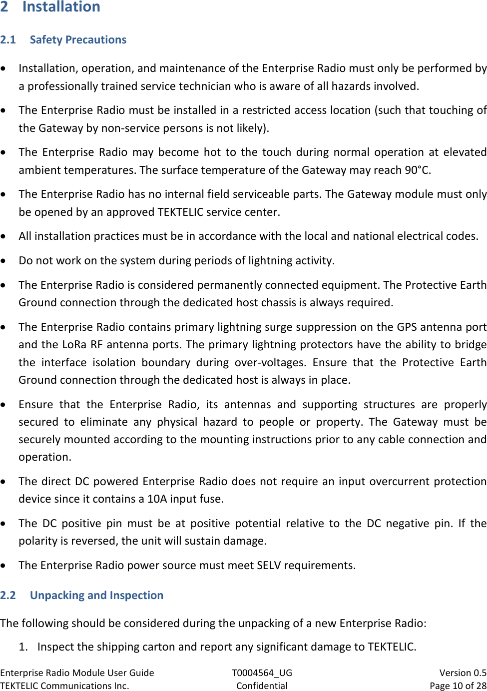 Enterprise Radio Module User Guide T0004564_UG                            Version 0.5 TEKTELIC Communications Inc. Confidential Page 10 of 28   2 Installation 2.1 Safety Precautions • Installation, operation, and maintenance of the Enterprise Radio must only be performed by a professionally trained service technician who is aware of all hazards involved. • The Enterprise Radio must be installed in a restricted access location (such that touching of the Gateway by non-service persons is not likely). • The  Enterprise Radio may become hot to the touch during normal operation at elevated ambient temperatures. The surface temperature of the Gateway may reach 90°C. • The Enterprise Radio has no internal field serviceable parts. The Gateway module must only be opened by an approved TEKTELIC service center. • All installation practices must be in accordance with the local and national electrical codes. • Do not work on the system during periods of lightning activity. • The Enterprise Radio is considered permanently connected equipment. The Protective Earth Ground connection through the dedicated host chassis is always required. • The Enterprise Radio contains primary lightning surge suppression on the GPS antenna port and the LoRa RF antenna ports. The primary lightning protectors have the ability to bridge the interface isolation boundary during over-voltages. Ensure that the Protective Earth Ground connection through the dedicated host is always in place. • Ensure that the  Enterprise Radio, its antennas and supporting structures are properly secured to eliminate any physical hazard to people or property. The  Gateway must be securely mounted according to the mounting instructions prior to any cable connection and operation. • The direct DC powered Enterprise Radio does not require an input overcurrent protection device since it contains a 10A input fuse. • The DC positive pin must be at positive potential relative to the DC negative pin. If the polarity is reversed, the unit will sustain damage.  • The Enterprise Radio power source must meet SELV requirements. 2.2 Unpacking and Inspection The following should be considered during the unpacking of a new Enterprise Radio:  1. Inspect the shipping carton and report any significant damage to TEKTELIC. 