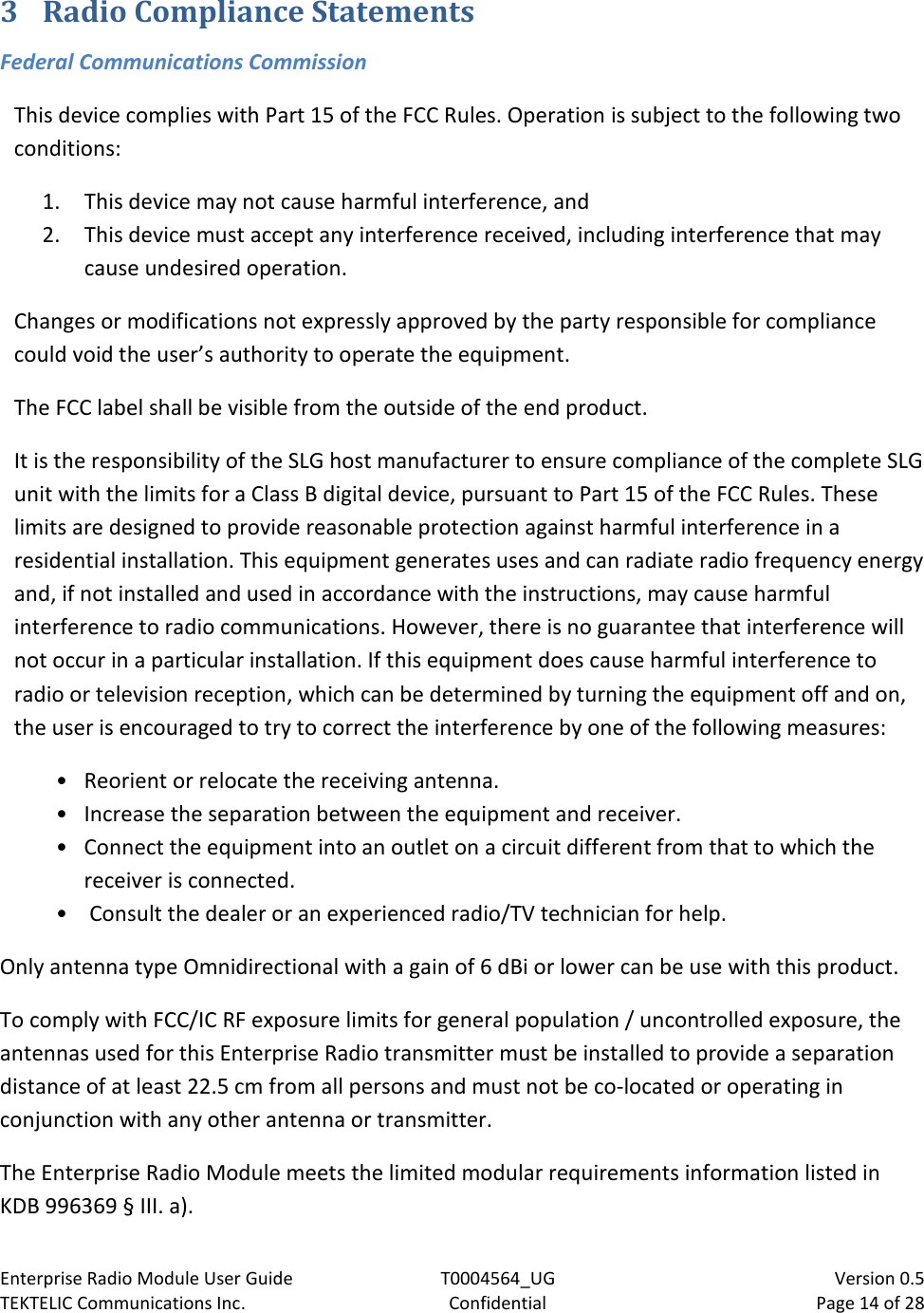 Enterprise Radio Module User Guide T0004564_UG                            Version 0.5 TEKTELIC Communications Inc. Confidential Page 14 of 28   3 Radio Compliance Statements Federal Communications Commission This device complies with Part 15 of the FCC Rules. Operation is subject to the following two conditions:  1. This device may not cause harmful interference, and  2. This device must accept any interference received, including interference that may cause undesired operation. Changes or modifications not expressly approved by the party responsible for compliance could void the user’s authority to operate the equipment. The FCC label shall be visible from the outside of the end product. It is the responsibility of the SLG host manufacturer to ensure compliance of the complete SLG unit with the limits for a Class B digital device, pursuant to Part 15 of the FCC Rules. These limits are designed to provide reasonable protection against harmful interference in a residential installation. This equipment generates uses and can radiate radio frequency energy and, if not installed and used in accordance with the instructions, may cause harmful interference to radio communications. However, there is no guarantee that interference will not occur in a particular installation. If this equipment does cause harmful interference to radio or television reception, which can be determined by turning the equipment off and on, the user is encouraged to try to correct the interference by one of the following measures:  • Reorient or relocate the receiving antenna. • Increase the separation between the equipment and receiver.  • Connect the equipment into an outlet on a circuit different from that to which the receiver is connected. •  Consult the dealer or an experienced radio/TV technician for help. Only antenna type Omnidirectional with a gain of 6 dBi or lower can be use with this product. To comply with FCC/IC RF exposure limits for general population / uncontrolled exposure, the antennas used for this Enterprise Radio transmitter must be installed to provide a separation distance of at least 22.5 cm from all persons and must not be co-located or operating in conjunction with any other antenna or transmitter. The Enterprise Radio Module meets the limited modular requirements information listed in KDB 996369 § III. a).   