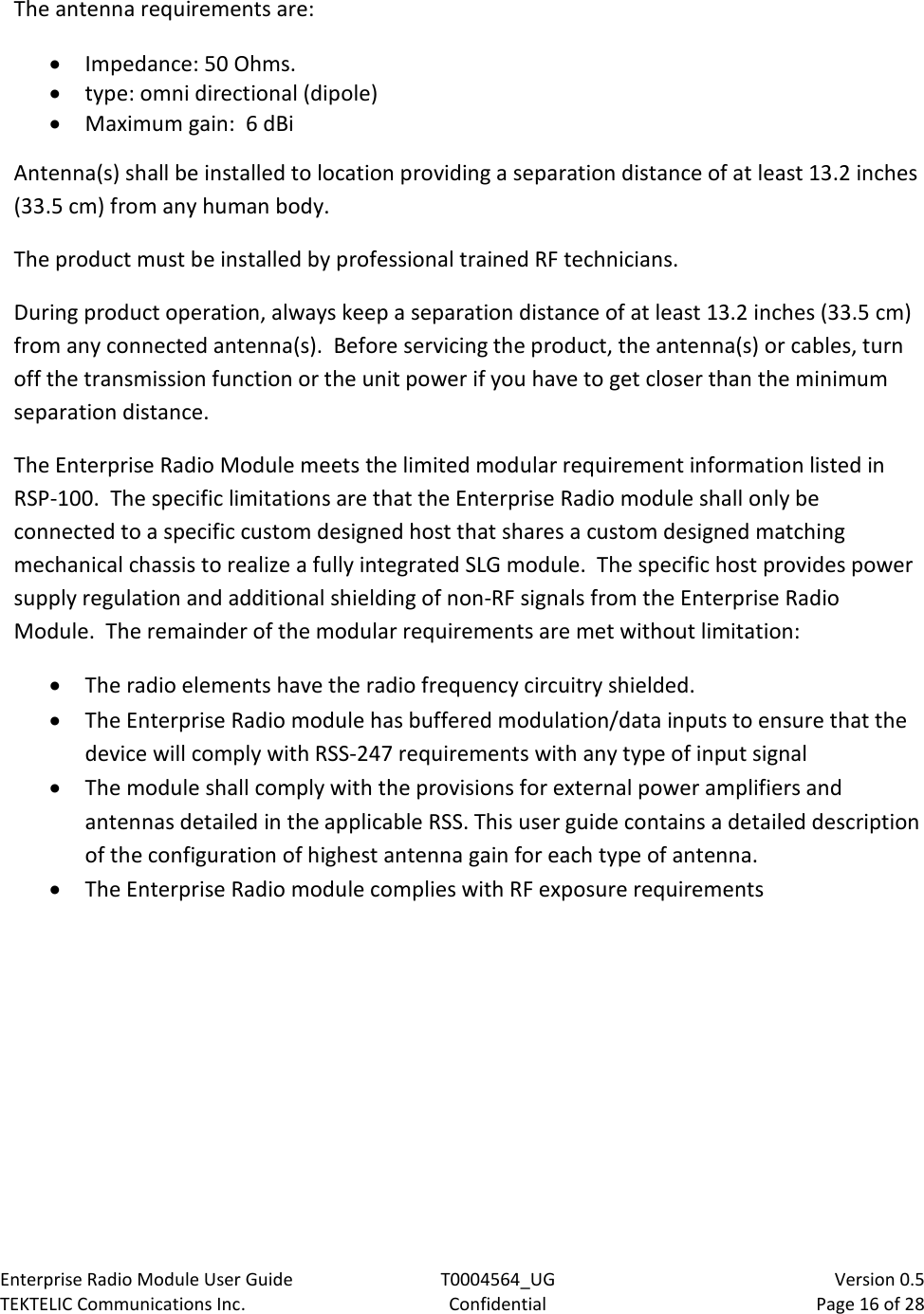 Enterprise Radio Module User Guide T0004564_UG                            Version 0.5 TEKTELIC Communications Inc. Confidential Page 16 of 28   The antenna requirements are: • Impedance: 50 Ohms.  • type: omni directional (dipole) • Maximum gain:  6 dBi Antenna(s) shall be installed to location providing a separation distance of at least 13.2 inches (33.5 cm) from any human body. The product must be installed by professional trained RF technicians.  During product operation, always keep a separation distance of at least 13.2 inches (33.5 cm) from any connected antenna(s).  Before servicing the product, the antenna(s) or cables, turn off the transmission function or the unit power if you have to get closer than the minimum separation distance. The Enterprise Radio Module meets the limited modular requirement information listed in RSP-100.  The specific limitations are that the Enterprise Radio module shall only be connected to a specific custom designed host that shares a custom designed matching mechanical chassis to realize a fully integrated SLG module.  The specific host provides power supply regulation and additional shielding of non-RF signals from the Enterprise Radio Module.  The remainder of the modular requirements are met without limitation: • The radio elements have the radio frequency circuitry shielded.  • The Enterprise Radio module has buffered modulation/data inputs to ensure that the device will comply with RSS-247 requirements with any type of input signal • The module shall comply with the provisions for external power amplifiers and antennas detailed in the applicable RSS. This user guide contains a detailed description of the configuration of highest antenna gain for each type of antenna. • The Enterprise Radio module complies with RF exposure requirements 