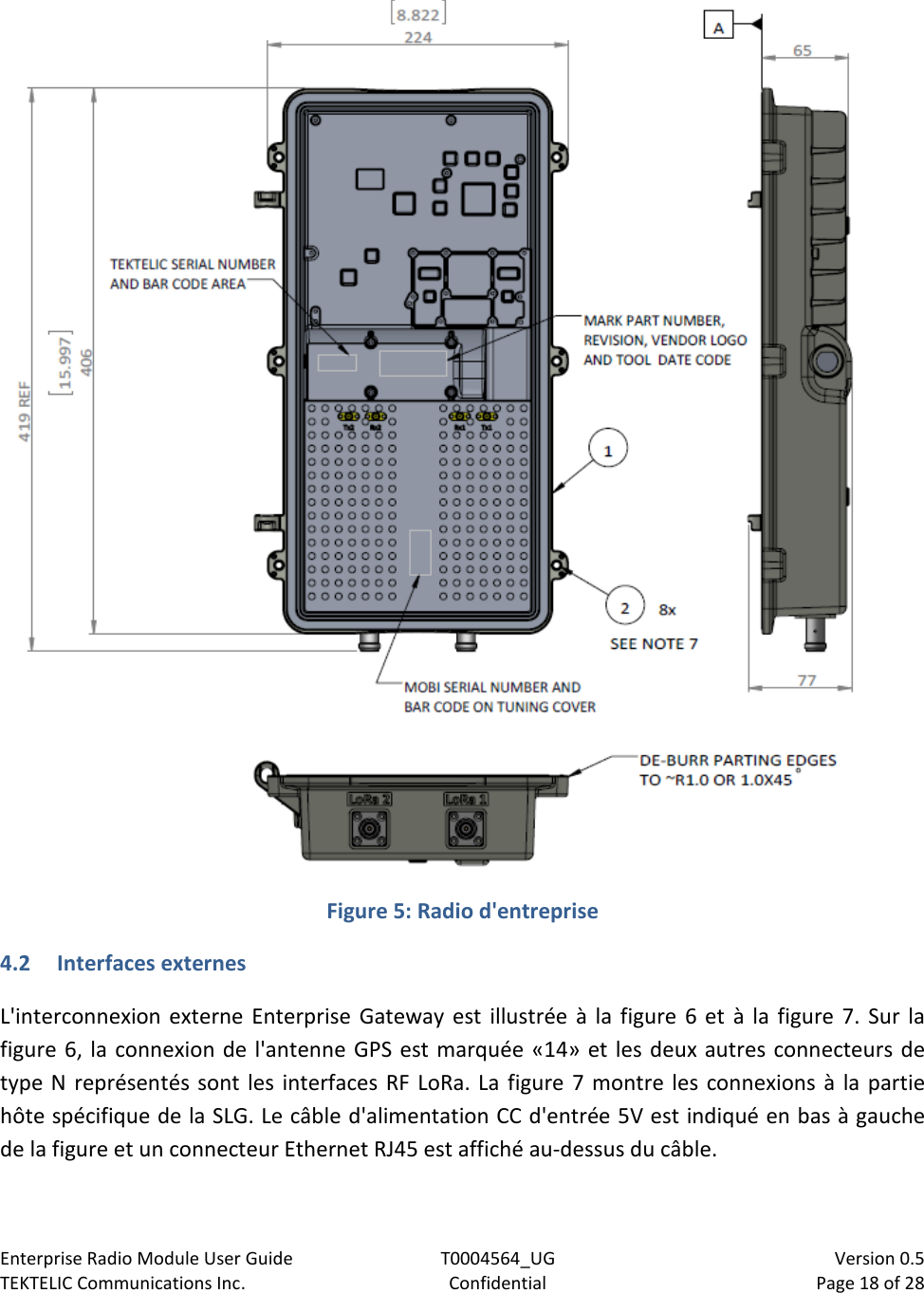 Enterprise Radio Module User Guide T0004564_UG                            Version 0.5 TEKTELIC Communications Inc. Confidential Page 18 of 28    Figure 5: Radio d&apos;entreprise 4.2 Interfaces externes L&apos;interconnexion externe Enterprise Gateway est illustrée à la figure 6 et à la figure 7. Sur la figure 6, la connexion de l&apos;antenne GPS est marquée «14» et les deux autres connecteurs de type N représentés sont les interfaces RF LoRa. La figure 7 montre les connexions à la partie hôte spécifique de la SLG. Le câble d&apos;alimentation CC d&apos;entrée 5V est indiqué en bas à gauche de la figure et un connecteur Ethernet RJ45 est affiché au-dessus du câble.   