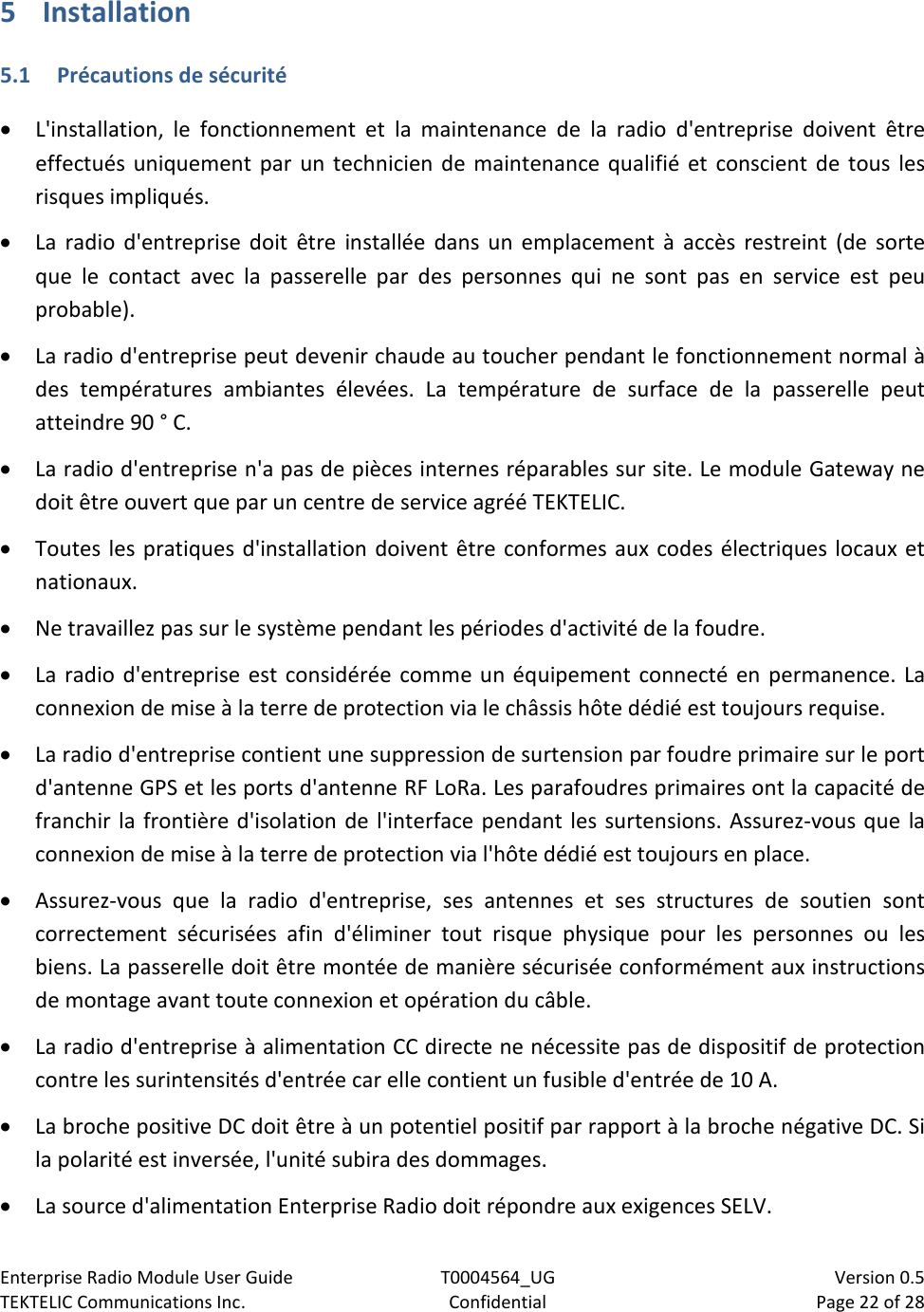 Enterprise Radio Module User Guide T0004564_UG                            Version 0.5 TEKTELIC Communications Inc. Confidential Page 22 of 28   5 Installation 5.1 Précautions de sécurité • L&apos;installation, le fonctionnement et la maintenance de la radio d&apos;entreprise doivent être effectués uniquement par un technicien de maintenance qualifié et conscient de tous les risques impliqués. • La radio d&apos;entreprise doit être installée dans un emplacement à accès restreint (de sorte que le contact avec la passerelle par des personnes qui ne sont pas en service est peu probable). • La radio d&apos;entreprise peut devenir chaude au toucher pendant le fonctionnement normal à des températures ambiantes élevées. La température de surface de la passerelle peut atteindre 90 ° C. • La radio d&apos;entreprise n&apos;a pas de pièces internes réparables sur site. Le module Gateway ne doit être ouvert que par un centre de service agréé TEKTELIC. • Toutes les pratiques d&apos;installation doivent être conformes aux codes électriques locaux et nationaux. • Ne travaillez pas sur le système pendant les périodes d&apos;activité de la foudre. • La radio d&apos;entreprise est considérée comme un équipement connecté en permanence. La connexion de mise à la terre de protection via le châssis hôte dédié est toujours requise. • La radio d&apos;entreprise contient une suppression de surtension par foudre primaire sur le port d&apos;antenne GPS et les ports d&apos;antenne RF LoRa. Les parafoudres primaires ont la capacité de franchir la frontière d&apos;isolation de l&apos;interface pendant les surtensions. Assurez-vous que la connexion de mise à la terre de protection via l&apos;hôte dédié est toujours en place. • Assurez-vous que la radio d&apos;entreprise, ses antennes et ses structures de soutien sont correctement sécurisées afin d&apos;éliminer tout risque physique pour les personnes ou les biens. La passerelle doit être montée de manière sécurisée conformément aux instructions de montage avant toute connexion et opération du câble. • La radio d&apos;entreprise à alimentation CC directe ne nécessite pas de dispositif de protection contre les surintensités d&apos;entrée car elle contient un fusible d&apos;entrée de 10 A. • La broche positive DC doit être à un potentiel positif par rapport à la broche négative DC. Si la polarité est inversée, l&apos;unité subira des dommages.  • La source d&apos;alimentation Enterprise Radio doit répondre aux exigences SELV. 