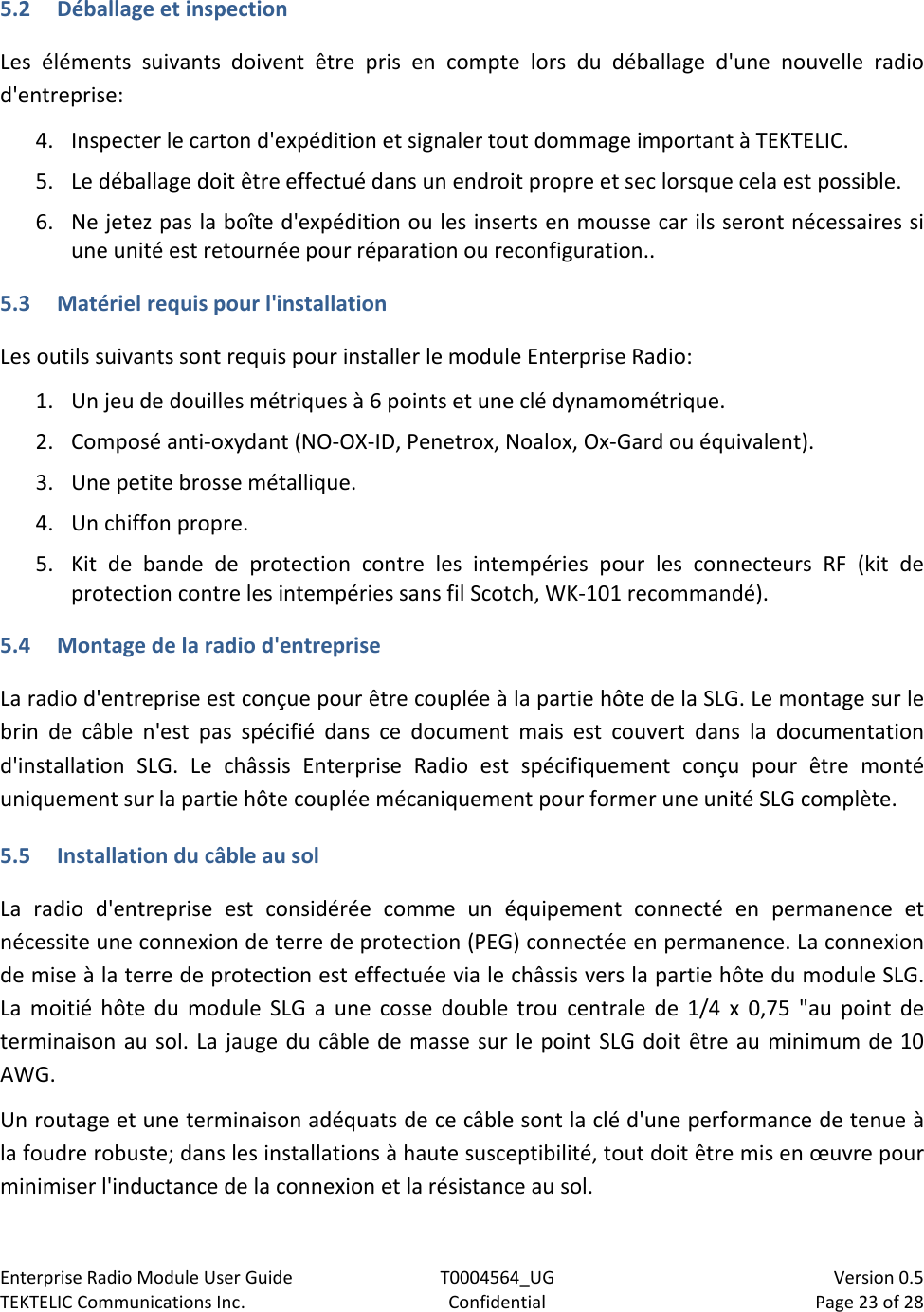 Enterprise Radio Module User Guide T0004564_UG                            Version 0.5 TEKTELIC Communications Inc. Confidential Page 23 of 28   5.2 Déballage et inspection Les éléments suivants doivent être pris en compte lors du déballage d&apos;une nouvelle radio d&apos;entreprise:  4. Inspecter le carton d&apos;expédition et signaler tout dommage important à TEKTELIC. 5. Le déballage doit être effectué dans un endroit propre et sec lorsque cela est possible. 6. Ne jetez pas la boîte d&apos;expédition ou les inserts en mousse car ils seront nécessaires si une unité est retournée pour réparation ou reconfiguration..  5.3 Matériel requis pour l&apos;installation Les outils suivants sont requis pour installer le module Enterprise Radio: 1. Un jeu de douilles métriques à 6 points et une clé dynamométrique. 2. Composé anti-oxydant (NO-OX-ID, Penetrox, Noalox, Ox-Gard ou équivalent). 3. Une petite brosse métallique. 4. Un chiffon propre. 5. Kit de bande de protection contre les intempéries pour les connecteurs RF (kit de protection contre les intempéries sans fil Scotch, WK-101 recommandé). 5.4 Montage de la radio d&apos;entreprise La radio d&apos;entreprise est conçue pour être couplée à la partie hôte de la SLG. Le montage sur le brin de câble n&apos;est pas spécifié dans ce document mais est couvert dans la documentation d&apos;installation SLG. Le châssis Enterprise Radio est spécifiquement conçu pour être monté uniquement sur la partie hôte couplée mécaniquement pour former une unité SLG complète.   5.5 Installation du câble au sol La radio d&apos;entreprise est considérée comme un équipement connecté en permanence et nécessite une connexion de terre de protection (PEG) connectée en permanence. La connexion de mise à la terre de protection est effectuée via le châssis vers la partie hôte du module SLG. La moitié hôte du module SLG a une cosse double trou centrale de 1/4 x 0,75 &quot;au point de terminaison au sol. La jauge du câble de masse sur le point SLG doit être au minimum de 10 AWG. Un routage et une terminaison adéquats de ce câble sont la clé d&apos;une performance de tenue à la foudre robuste; dans les installations à haute susceptibilité, tout doit être mis en œuvre pour minimiser l&apos;inductance de la connexion et la résistance au sol.   