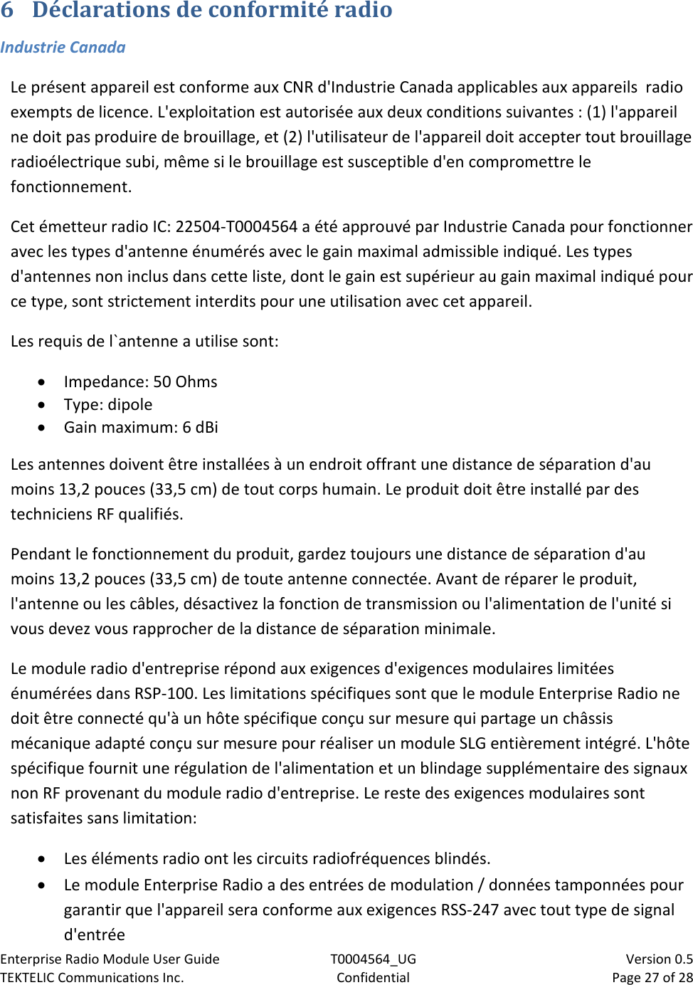 Enterprise Radio Module User Guide T0004564_UG                            Version 0.5 TEKTELIC Communications Inc. Confidential Page 27 of 28   6 Déclarations de conformité radio  Industrie Canada Le présent appareil est conforme aux CNR d&apos;Industrie Canada applicables aux appareils  radio exempts de licence. L&apos;exploitation est autorisée aux deux conditions suivantes : (1) l&apos;appareil ne doit pas produire de brouillage, et (2) l&apos;utilisateur de l&apos;appareil doit accepter tout brouillage radioélectrique subi, même si le brouillage est susceptible d&apos;en compromettre le fonctionnement. Cet émetteur radio IC: 22504-T0004564 a été approuvé par Industrie Canada pour fonctionner avec les types d&apos;antenne énumérés avec le gain maximal admissible indiqué. Les types d&apos;antennes non inclus dans cette liste, dont le gain est supérieur au gain maximal indiqué pour ce type, sont strictement interdits pour une utilisation avec cet appareil. Les requis de l`antenne a utilise sont: • Impedance: 50 Ohms • Type: dipole • Gain maximum: 6 dBi Les antennes doivent être installées à un endroit offrant une distance de séparation d&apos;au moins 13,2 pouces (33,5 cm) de tout corps humain. Le produit doit être installé par des techniciens RF qualifiés.  Pendant le fonctionnement du produit, gardez toujours une distance de séparation d&apos;au moins 13,2 pouces (33,5 cm) de toute antenne connectée. Avant de réparer le produit, l&apos;antenne ou les câbles, désactivez la fonction de transmission ou l&apos;alimentation de l&apos;unité si vous devez vous rapprocher de la distance de séparation minimale. Le module radio d&apos;entreprise répond aux exigences d&apos;exigences modulaires limitées énumérées dans RSP-100. Les limitations spécifiques sont que le module Enterprise Radio ne doit être connecté qu&apos;à un hôte spécifique conçu sur mesure qui partage un châssis mécanique adapté conçu sur mesure pour réaliser un module SLG entièrement intégré. L&apos;hôte spécifique fournit une régulation de l&apos;alimentation et un blindage supplémentaire des signaux non RF provenant du module radio d&apos;entreprise. Le reste des exigences modulaires sont satisfaites sans limitation: • Les éléments radio ont les circuits radiofréquences blindés.  • Le module Enterprise Radio a des entrées de modulation / données tamponnées pour garantir que l&apos;appareil sera conforme aux exigences RSS-247 avec tout type de signal d&apos;entrée 