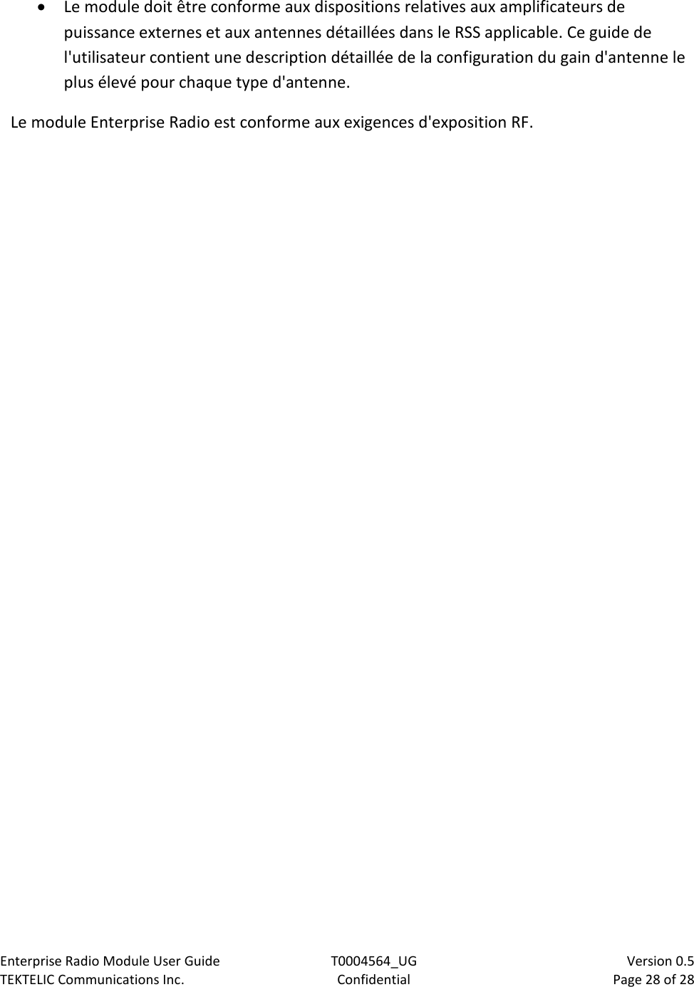 Enterprise Radio Module User Guide T0004564_UG                            Version 0.5 TEKTELIC Communications Inc. Confidential Page 28 of 28   • Le module doit être conforme aux dispositions relatives aux amplificateurs de puissance externes et aux antennes détaillées dans le RSS applicable. Ce guide de l&apos;utilisateur contient une description détaillée de la configuration du gain d&apos;antenne le plus élevé pour chaque type d&apos;antenne. Le module Enterprise Radio est conforme aux exigences d&apos;exposition RF. 
