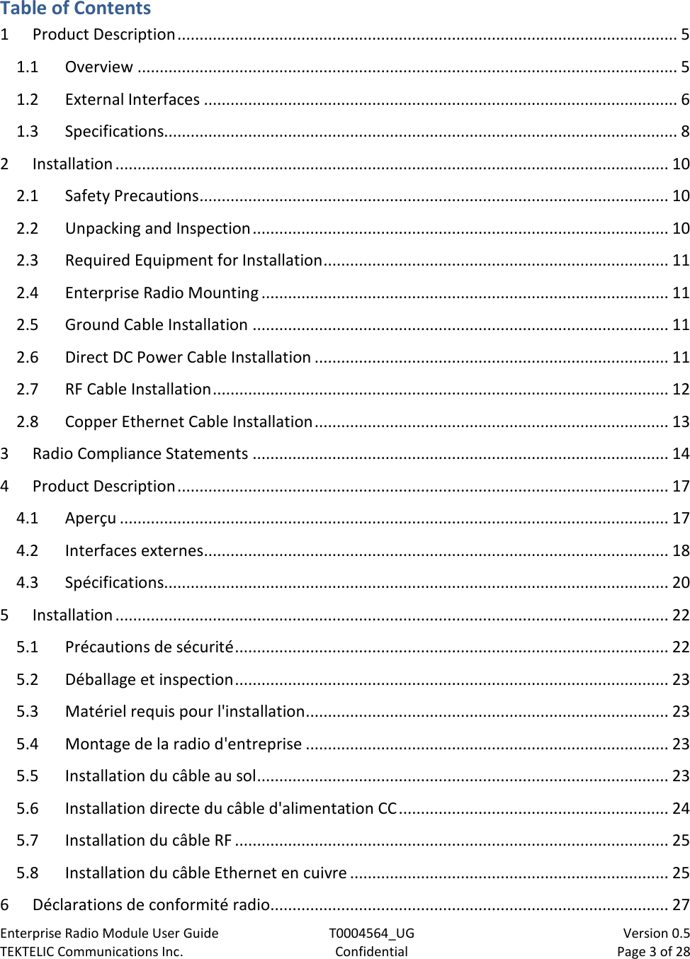 Enterprise Radio Module User Guide T0004564_UG                            Version 0.5 TEKTELIC Communications Inc. Confidential Page 3 of 28   Table of Contents 1 Product Description ................................................................................................................. 5 1.1 Overview .......................................................................................................................... 5 1.2 External Interfaces ........................................................................................................... 6 1.3 Specifications.................................................................................................................... 8 2 Installation ............................................................................................................................. 10 2.1 Safety Precautions .......................................................................................................... 10 2.2 Unpacking and Inspection .............................................................................................. 10 2.3 Required Equipment for Installation .............................................................................. 11 2.4 Enterprise Radio Mounting ............................................................................................ 11 2.5 Ground Cable Installation .............................................................................................. 11 2.6 Direct DC Power Cable Installation ................................................................................ 11 2.7 RF Cable Installation ....................................................................................................... 12 2.8 Copper Ethernet Cable Installation ................................................................................ 13 3 Radio Compliance Statements .............................................................................................. 14 4 Product Description ............................................................................................................... 17 4.1 Aperçu ............................................................................................................................ 17 4.2 Interfaces externes ......................................................................................................... 18 4.3 Spécifications.................................................................................................................. 20 5 Installation ............................................................................................................................. 22 5.1 Précautions de sécurité .................................................................................................. 22 5.2 Déballage et inspection .................................................................................................. 23 5.3 Matériel requis pour l&apos;installation .................................................................................. 23 5.4 Montage de la radio d&apos;entreprise .................................................................................. 23 5.5 Installation du câble au sol ............................................................................................. 23 5.6 Installation directe du câble d&apos;alimentation CC ............................................................. 24 5.7 Installation du câble RF .................................................................................................. 25 5.8 Installation du câble Ethernet en cuivre ........................................................................ 25 6 Déclarations de conformité radio .......................................................................................... 27 