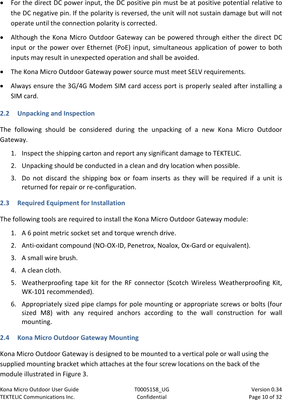 Kona Micro Outdoor User Guide T0005158_UG                            Version 0.34 TEKTELIC Communications Inc. Confidential Page 10 of 32   • For the direct DC power input, the DC positive pin must be at positive potential relative to the DC negative pin. If the polarity is reversed, the unit will not sustain damage but will not operate until the connection polarity is corrected. • Although the Kona Micro Outdoor Gateway can be powered through either the direct DC input or the power over Ethernet (PoE) input, simultaneous application of power to both inputs may result in unexpected operation and shall be avoided. • The Kona Micro Outdoor Gateway power source must meet SELV requirements. • Always ensure the 3G/4G Modem SIM card access port is properly sealed after installing a SIM card. 2.2 Unpacking and Inspection The following should be considered during the unpacking of a new Kona  Micro Outdoor Gateway.  1. Inspect the shipping carton and report any significant damage to TEKTELIC. 2. Unpacking should be conducted in a clean and dry location when possible. 3. Do not discard the shipping box or foam inserts as  they will be required if a unit is returned for repair or re-configuration.  2.3 Required Equipment for Installation  The following tools are required to install the Kona Micro Outdoor Gateway module: 1. A 6 point metric socket set and torque wrench drive. 2. Anti-oxidant compound (NO-OX-ID, Penetrox, Noalox, Ox-Gard or equivalent). 3. A small wire brush. 4. A clean cloth. 5. Weatherproofing tape kit for the RF connector  (Scotch Wireless Weatherproofing Kit, WK-101 recommended). 6. Appropriately sized pipe clamps for pole mounting or appropriate screws or bolts (four sized  M8) with  any required anchors according to the  wall construction for wall mounting. 2.4 Kona Micro Outdoor Gateway Mounting Kona Micro Outdoor Gateway is designed to be mounted to a vertical pole or wall using the supplied mounting bracket which attaches at the four screw locations on the back of the module illustrated in Figure 3. 