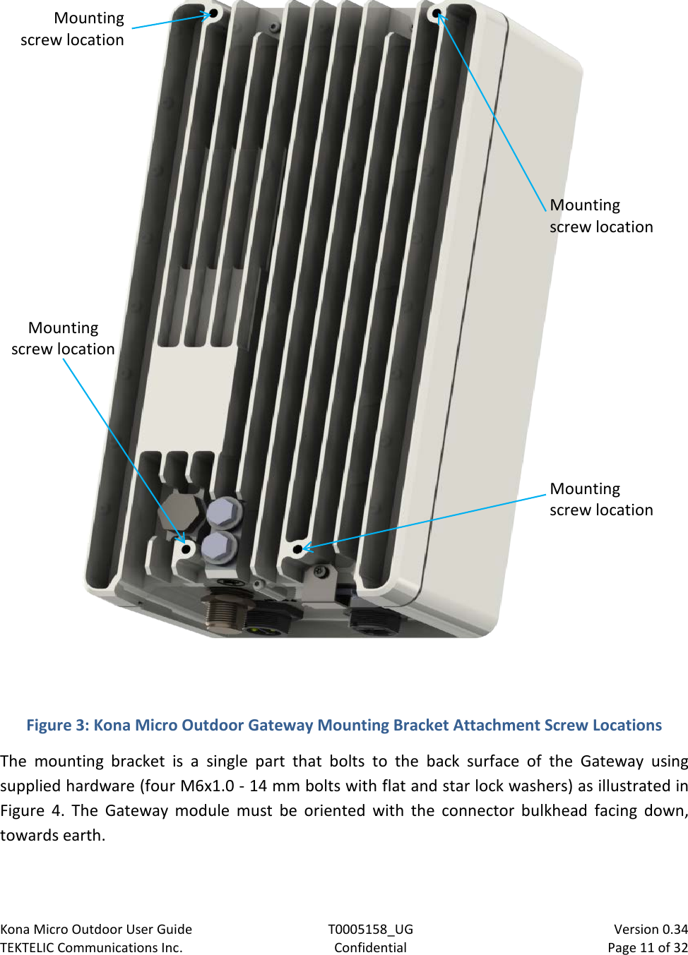 Kona Micro Outdoor User Guide T0005158_UG                            Version 0.34 TEKTELIC Communications Inc. Confidential Page 11 of 32     Figure 3: Kona Micro Outdoor Gateway Mounting Bracket Attachment Screw Locations The mounting bracket is a single part that bolts to the back surface of the Gateway using supplied hardware (four M6x1.0 - 14 mm bolts with flat and star lock washers) as illustrated in Figure  4.  The Gateway module must be oriented with the connector bulkhead facing down, towards earth. Mounting screw location Mounting screw location Mounting screw location Mounting screw location 