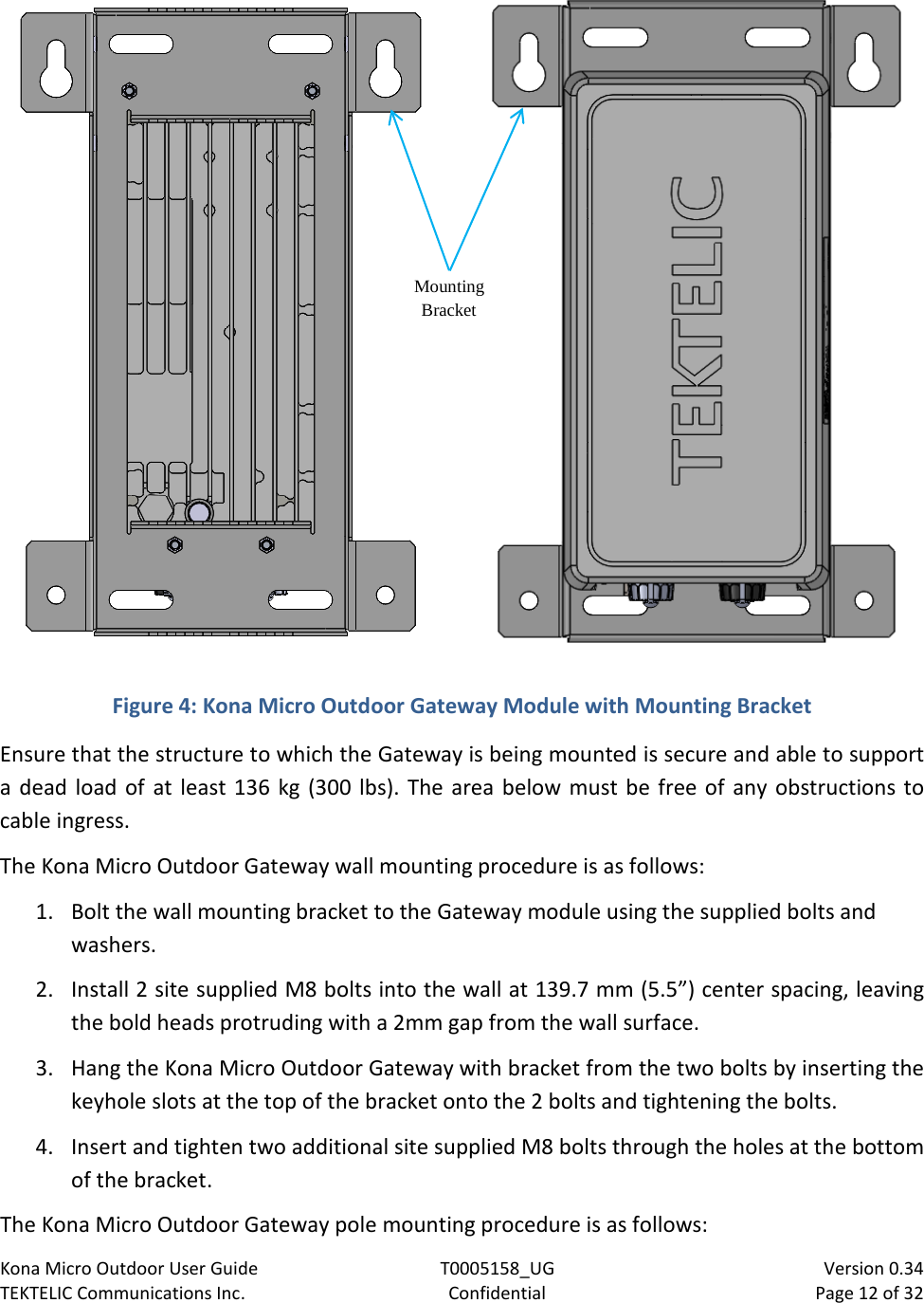 Kona Micro Outdoor User Guide T0005158_UG                            Version 0.34 TEKTELIC Communications Inc. Confidential Page 12 of 32    Figure 4: Kona Micro Outdoor Gateway Module with Mounting Bracket Ensure that the structure to which the Gateway is being mounted is secure and able to support a dead load of at least 136 kg (300 lbs). The area below must be free of any obstructions to cable ingress. The Kona Micro Outdoor Gateway wall mounting procedure is as follows: 1. Bolt the wall mounting bracket to the Gateway module using the supplied bolts and washers. 2. Install 2 site supplied M8 bolts into the wall at 139.7 mm (5.5”) center spacing, leaving the bold heads protruding with a 2mm gap from the wall surface. 3. Hang the Kona Micro Outdoor Gateway with bracket from the two bolts by inserting the keyhole slots at the top of the bracket onto the 2 bolts and tightening the bolts. 4. Insert and tighten two additional site supplied M8 bolts through the holes at the bottom of the bracket. The Kona Micro Outdoor Gateway pole mounting procedure is as follows: Mounting Bracket 