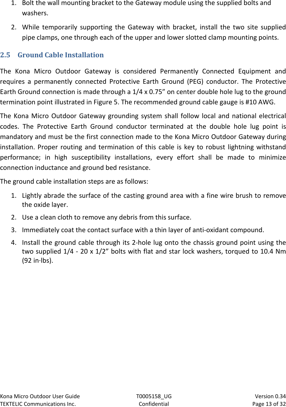 Kona Micro Outdoor User Guide T0005158_UG                            Version 0.34 TEKTELIC Communications Inc. Confidential Page 13 of 32   1. Bolt the wall mounting bracket to the Gateway module using the supplied bolts and washers. 2. While temporarily supporting the Gateway with bracket, install the two site supplied pipe clamps, one through each of the upper and lower slotted clamp mounting points. 2.5 Ground Cable Installation The Kona Micro Outdoor Gateway is considered Permanently Connected Equipment and requires a permanently connected Protective Earth Ground (PEG) conductor. The Protective Earth Ground connection is made through a 1/4 x 0.75” on center double hole lug to the ground termination point illustrated in Figure 5. The recommended ground cable gauge is #10 AWG. The Kona Micro Outdoor Gateway grounding system shall follow local and national electrical codes. The Protective Earth Ground conductor terminated at the double hole lug point is mandatory and must be the first connection made to the Kona Micro Outdoor Gateway during installation. Proper routing and termination of this cable is key to robust lightning withstand performance; in high susceptibility installations, every effort shall be made to minimize connection inductance and ground bed resistance.  The ground cable installation steps are as follows: 1. Lightly abrade the surface of the casting ground area with a fine wire brush to remove the oxide layer. 2. Use a clean cloth to remove any debris from this surface. 3. Immediately coat the contact surface with a thin layer of anti-oxidant compound. 4. Install the ground cable through its 2-hole lug onto the chassis ground point using the two supplied 1/4 - 20 x 1/2” bolts with flat and star lock washers, torqued to 10.4 Nm (92 in·lbs). 