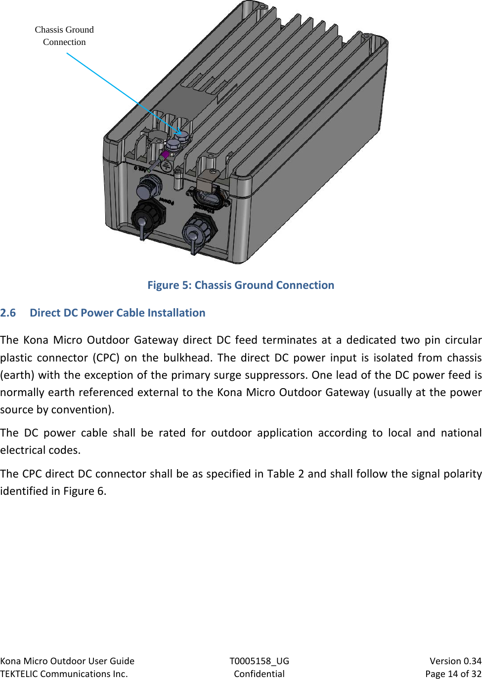 Kona Micro Outdoor User Guide T0005158_UG                            Version 0.34 TEKTELIC Communications Inc. Confidential Page 14 of 32    Figure 5: Chassis Ground Connection 2.6 Direct DC Power Cable Installation The Kona Micro Outdoor Gateway direct DC feed terminates  at a dedicated two pin circular plastic connector (CPC) on the bulkhead.  The direct DC power input is isolated from chassis (earth) with the exception of the primary surge suppressors. One lead of the DC power feed is normally earth referenced external to the Kona Micro Outdoor Gateway (usually at the power source by convention). The DC power cable shall be rated for outdoor application according to local and national electrical codes. The CPC direct DC connector shall be as specified in Table 2 and shall follow the signal polarity identified in Figure 6.  Chassis Ground Connection 