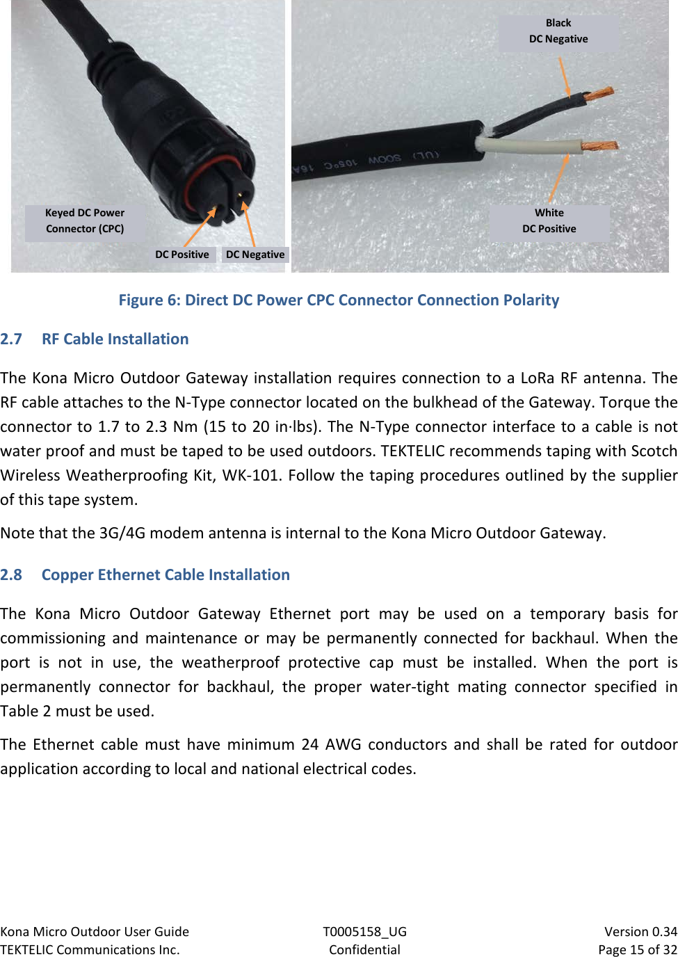 Kona Micro Outdoor User Guide T0005158_UG                            Version 0.34 TEKTELIC Communications Inc. Confidential Page 15 of 32     Figure 6: Direct DC Power CPC Connector Connection Polarity 2.7 RF Cable Installation The Kona Micro Outdoor Gateway installation requires connection to a LoRa RF antenna. The RF cable attaches to the N-Type connector located on the bulkhead of the Gateway. Torque the connector to 1.7 to 2.3 Nm (15 to 20 in·lbs). The N-Type connector interface to a cable is not water proof and must be taped to be used outdoors. TEKTELIC recommends taping with Scotch Wireless Weatherproofing Kit, WK-101. Follow the taping procedures outlined by the supplier of this tape system. Note that the 3G/4G modem antenna is internal to the Kona Micro Outdoor Gateway. 2.8 Copper Ethernet Cable Installation The  Kona  Micro Outdoor Gateway Ethernet port may be used on a temporary basis for commissioning and maintenance or may be permanently connected for backhaul.  When the port is not in use, the weatherproof protective cap must be installed. When the port is permanently connector for backhaul,  the proper water-tight mating connector specified in Table 2 must be used. The Ethernet cable must have minimum 24 AWG conductors and shall be rated for outdoor application according to local and national electrical codes.  Black DC Negative White DC Positive Keyed DC Power Connector (CPC) DC Positive DC Negative 